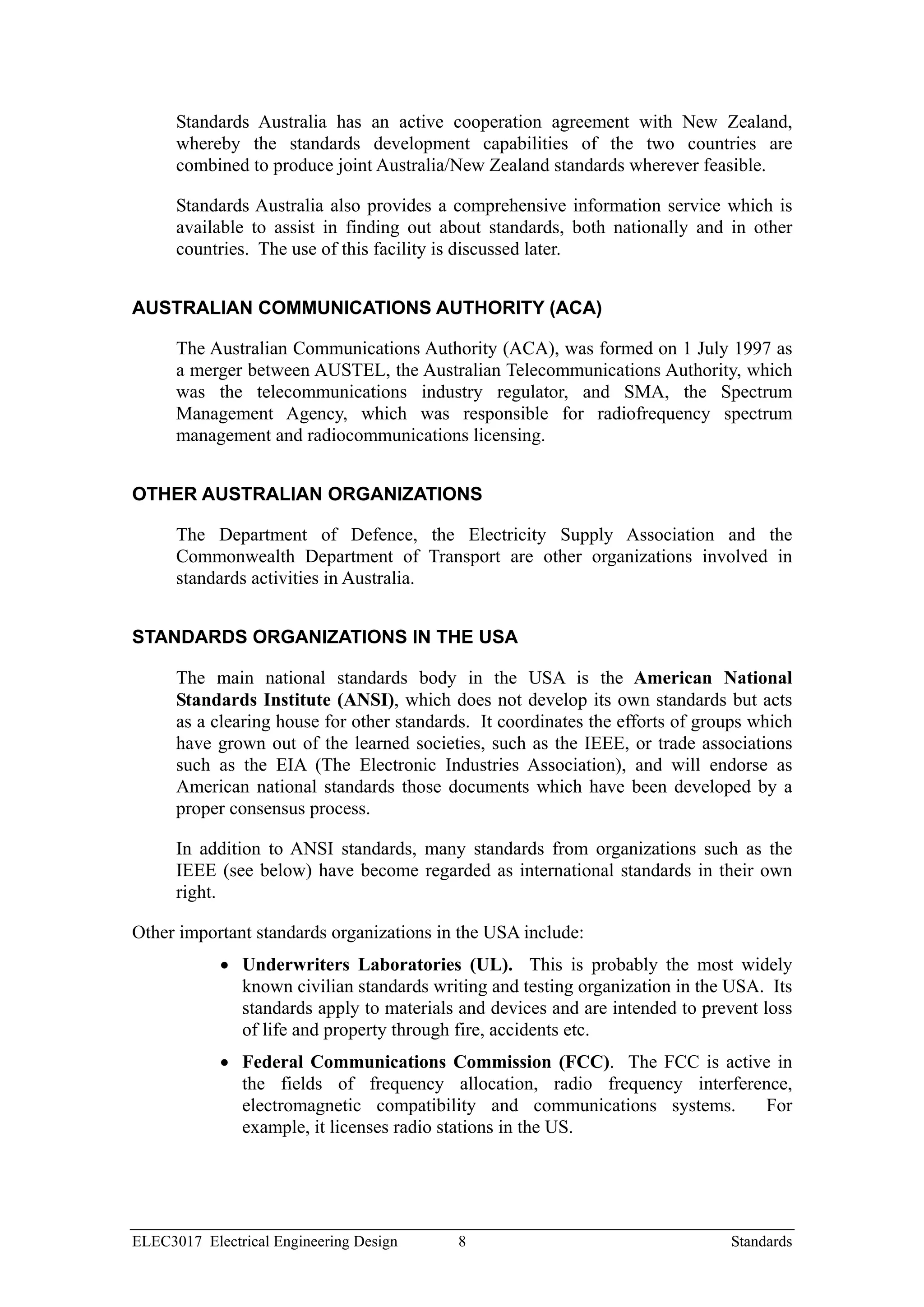 Standards Australia has an active cooperation agreement with New Zealand,
      whereby the standards development capabilities of the two countries are
      combined to produce joint Australia/New Zealand standards wherever feasible.

      Standards Australia also provides a comprehensive information service which is
      available to assist in finding out about standards, both nationally and in other
      countries. The use of this facility is discussed later.


AUSTRALIAN COMMUNICATIONS AUTHORITY (ACA)

      The Australian Communications Authority (ACA), was formed on 1 July 1997 as
      a merger between AUSTEL, the Australian Telecommunications Authority, which
      was the telecommunications industry regulator, and SMA, the Spectrum
      Management Agency, which was responsible for radiofrequency spectrum
      management and radiocommunications licensing.


OTHER AUSTRALIAN ORGANIZATIONS

      The Department of Defence, the Electricity Supply Association and the
      Commonwealth Department of Transport are other organizations involved in
      standards activities in Australia.


STANDARDS ORGANIZATIONS IN THE USA

      The main national standards body in the USA is the American National
      Standards Institute (ANSI), which does not develop its own standards but acts
      as a clearing house for other standards. It coordinates the efforts of groups which
      have grown out of the learned societies, such as the IEEE, or trade associations
      such as the EIA (The Electronic Industries Association), and will endorse as
      American national standards those documents which have been developed by a
      proper consensus process.

      In addition to ANSI standards, many standards from organizations such as the
      IEEE (see below) have become regarded as international standards in their own
      right.

Other important standards organizations in the USA include:
            • Underwriters Laboratories (UL). This is probably the most widely
              known civilian standards writing and testing organization in the USA. Its
              standards apply to materials and devices and are intended to prevent loss
              of life and property through fire, accidents etc.
            • Federal Communications Commission (FCC). The FCC is active in
              the fields of frequency allocation, radio frequency interference,
              electromagnetic compatibility and communications systems.    For
              example, it licenses radio stations in the US.




ELEC3017 Electrical Engineering Design      8                                   Standards
 