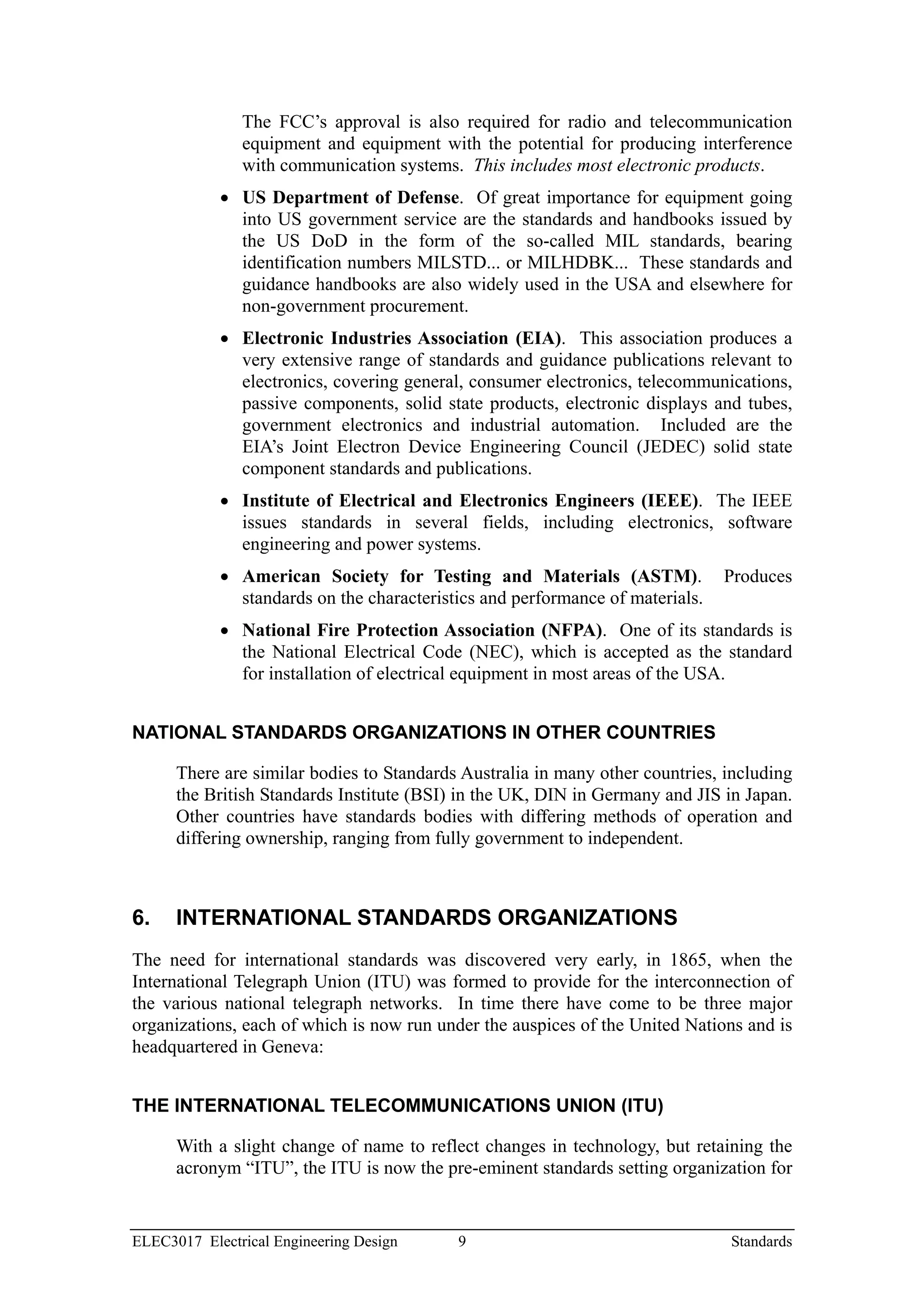 The FCC’s approval is also required for radio and telecommunication
               equipment and equipment with the potential for producing interference
               with communication systems. This includes most electronic products.
            • US Department of Defense. Of great importance for equipment going
              into US government service are the standards and handbooks issued by
              the US DoD in the form of the so-called MIL standards, bearing
              identification numbers MILSTD... or MILHDBK... These standards and
              guidance handbooks are also widely used in the USA and elsewhere for
              non-government procurement.
            • Electronic Industries Association (EIA). This association produces a
              very extensive range of standards and guidance publications relevant to
              electronics, covering general, consumer electronics, telecommunications,
              passive components, solid state products, electronic displays and tubes,
              government electronics and industrial automation. Included are the
              EIA’s Joint Electron Device Engineering Council (JEDEC) solid state
              component standards and publications.
            • Institute of Electrical and Electronics Engineers (IEEE). The IEEE
              issues standards in several fields, including electronics, software
              engineering and power systems.
            • American Society for Testing and Materials (ASTM).               Produces
              standards on the characteristics and performance of materials.
            • National Fire Protection Association (NFPA). One of its standards is
              the National Electrical Code (NEC), which is accepted as the standard
              for installation of electrical equipment in most areas of the USA.


NATIONAL STANDARDS ORGANIZATIONS IN OTHER COUNTRIES

      There are similar bodies to Standards Australia in many other countries, including
      the British Standards Institute (BSI) in the UK, DIN in Germany and JIS in Japan.
      Other countries have standards bodies with differing methods of operation and
      differing ownership, ranging from fully government to independent.



6.    INTERNATIONAL STANDARDS ORGANIZATIONS
The need for international standards was discovered very early, in 1865, when the
International Telegraph Union (ITU) was formed to provide for the interconnection of
the various national telegraph networks. In time there have come to be three major
organizations, each of which is now run under the auspices of the United Nations and is
headquartered in Geneva:


THE INTERNATIONAL TELECOMMUNICATIONS UNION (ITU)

      With a slight change of name to reflect changes in technology, but retaining the
      acronym “ITU”, the ITU is now the pre-eminent standards setting organization for


ELEC3017 Electrical Engineering Design     9                                   Standards
 