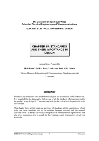 The University of New South Wales
            School of Electrical Engineering and Telecommunications

                 ELEC3017 ELECTRICAL ENGINEERING DESIGN




                       CHAPTER 15: STANDARDS
                       AND THEIR IMPORTANCE IN
                               DESIGN



                                Lecture Notes Prepared by

              Mr R Lions1, Dr H.S. Blanks2 and Assoc. Prof. W.H. Holmes
        1
            Group Manager, Information and Communications, Standards Australia
                                         2
                                             Consultant




                                         SUMMARY
Standards are at the same time a help to the designer and a constraint on his or her work.
It is essential that the designer be fully aware of all the standards which are relevant to
the product being designed. This may vary with the places in which the product is to be
sold or used.

This chapter looks at the types and purposes of standards, at the organizations which
write and issue standards and at the relations between national and international
standardization. It briefly discusses some particular standardization organizations and
also gives guidance on how to search for the existence of, and obtain copies of, relevant
standards.




ELEC3017 Electrical Engineering Design          1                                 Standards
 