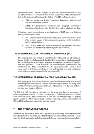 telecommunications. The fact that you can pick up a phone somewhere and dial
      any of the hundreds of millions of other phones around the world is a testament to
      their ability to create viable standards. Before 1993, ITU had two divisions:
            • CCIR, the International Radio Consultative Committee, which looked
              after radio and mobile services.
            • CCITT, the International Telephone and Telegraph Consultative
              Committee, which looked after fixed services such as telephony and data.

      Following a major reorganization at the beginning of 1993, two new divisions
      were created to replace these:
            • ITU-T, the telecommunications standardization sector, which looks after
              all the systems aspects of communications systems, whether or not they
              involve radio techniques.
            • ITU-R, which looks after radio transmission, propagation, frequency
              allocation and interference aspects of global radio services.


THE INTERNATIONAL ELECTROTECHNICAL COMMISSION (IEC)

      This organization was formed to coordinate the safety and use of electricity.
      During its life, its role has expanded and the IEC now produces standards not only
      for electrical products but also for electronic components (including PC boards),
      and also publishes CISPR standards for electromagnetic compatibility and
      interference etc. They also publish the CIE lighting standards. Much of their
      work involves definitions, methods of test, and standard sizes and profiles for
      items such as motors which need to be interchangeable.


THE INTERNATIONAL ORGANIZATION FOR STANDARDIZATION (ISO)

      This group grew from the needs of the manufacturing community, who wanted
      interchangeable screw threads, standard manufacturing tolerances and many other
      standardized items, so they could be traded. It has grown over the years and now
      covers a huge range of subjects.

The IEC and ISO complement each other, in the sense that there is no overlap of
standards produced by them. Both are organized into “Technical Committees” dealing
with particular fields. These committees in turn have “Working Groups” to prepare
specific standards. Most industrialized countries, including Australia, are members of
ISO and IEC, and provide input to the working groups.



7.    THE STANDARDS PROCESS
Standards are produced in many ways, generally by establishing from experience the
best options from all those that have been tried in a non-standard environment. This is
great for slowly developing industries such as bolts and plumbing, but modern industry



ELEC3017 Electrical Engineering Design     10                                  Standards
 