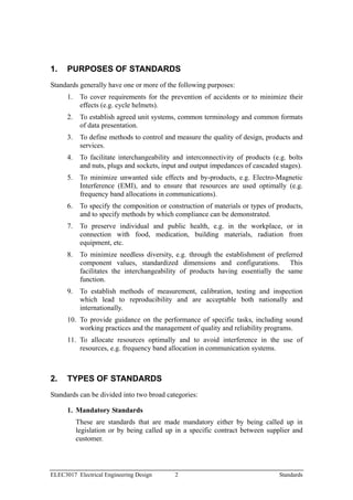 1.    PURPOSES OF STANDARDS
Standards generally have one or more of the following purposes:
      1.    To cover requirements for the prevention of accidents or to minimize their
            effects (e.g. cycle helmets).
      2.    To establish agreed unit systems, common terminology and common formats
            of data presentation.
      3.    To define methods to control and measure the quality of design, products and
            services.
      4.    To facilitate interchangeability and interconnectivity of products (e.g. bolts
            and nuts, plugs and sockets, input and output impedances of cascaded stages).
      5.    To minimize unwanted side effects and by-products, e.g. Electro-Magnetic
            Interference (EMI), and to ensure that resources are used optimally (e.g.
            frequency band allocations in communications).
      6.    To specify the composition or construction of materials or types of products,
            and to specify methods by which compliance can be demonstrated.
      7.    To preserve individual and public health, e.g. in the workplace, or in
            connection with food, medication, building materials, radiation from
            equipment, etc.
      8.    To minimize needless diversity, e.g. through the establishment of preferred
            component values, standardized dimensions and configurations. This
            facilitates the interchangeability of products having essentially the same
            function.
      9.    To establish methods of measurement, calibration, testing and inspection
            which lead to reproducibility and are acceptable both nationally and
            internationally.
      10. To provide guidance on the performance of specific tasks, including sound
          working practices and the management of quality and reliability programs.
      11. To allocate resources optimally and to avoid interference in the use of
          resources, e.g. frequency band allocation in communication systems.



2.    TYPES OF STANDARDS
Standards can be divided into two broad categories:

      1. Mandatory Standards
           These are standards that are made mandatory either by being called up in
           legislation or by being called up in a specific contract between supplier and
           customer.




ELEC3017 Electrical Engineering Design       2                                   Standards
 