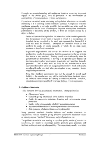 Examples are standards dealing with safety and health or preserving important
         aspects of the public good, such as protection of the environment or
         compatibility of communications systems and channels.
         Even where a standard is not mandatory by legislation, adherence can be made
         mandatory if it is called up in the customer’s contract. Compliance with the
         mandatory standards is not only sensible, but non-adherence may result in
         higher penalties in the event of subsequent litigation arising from inadequate
         performance or reliability of the product, or from an accident caused by a
         defect or failure.
               When incorporated in legislation, the method of enforcement is generally
               that the product, or any item or system in which it is incorporated or
               installed, is not permitted to be used, sold, connected or licensed if it
               does not meet the standard. Examples are materials which do not
               conform to safety or health standards or which do not meet radio
               emission or interference standards.
               Legislative requirements can usually be satisfied if the supplier can
               produce test results demonstrating that the product meets the test criteria
               laid down in the standard. Testing, which was traditionally done in
               government test laboratories, is moving to the private sector because of
               the increasing trend of governments to privatize services they formerly
               provided. Thus it may well be done in the manufacturer’s own
               accredited laboratory or by an independent laboratory. Such test results
               are also able to be provided where the standard is only mandatory in the
               supplier/buyer contract.
               Note that standards compliance may not be enough to avoid legal
               liability – the manufacturer may still be held to be liable for death, injury
               or financial losses caused by a faulty or defective product. However,
               standards compliance could still be a legal defence even in such cases.


      2. Guidance Standards
         These standards provide guidance and information. Examples include:
               • Glossaries of terms
               • Standards giving information about material properties
               • Guides for component selection, de-rating and environmental stress
                 protection
               • Guides on how to conduct a reliability assurance program
               • Recommended methods of product performance measurement
               • And guides on what constitutes good workmanship
         Many guidance standards describe industry and market consensus or
         expectations, such as standards giving preferred component parameter values
         or industry-agreed “standard” dimensions and configurations, etc.
         The guidance standards, now tending to be called guides, codes of practice or
         handbooks, are meant to encourage quality, promote good practices and
         facilitate uniformity and interchangeability. They assist designers by providing



ELEC3017 Electrical Engineering Design       3                                     Standards
 