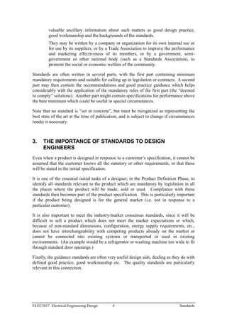 valuable ancillary information about such matters as good design practice,
         good workmanship and the backgrounds of the standards.
         They may be written by a company or organization for its own internal use or
         for use by its suppliers, or by a Trade Association to improve the performance
         and marketing effectiveness of its members, or by a government, semi-
         government or other national body (such as a Standards Association), to
         promote the social or economic welfare of the community.

Standards are often written in several parts, with the first part containing minimum
mandatory requirements and suitable for calling up in legislation or contracts. A second
part may then contain the recommendations and good practice guidance which helps
considerably with the application of the mandatory rules of the first part (the “deemed
to comply” solutions). Another part might contain specifications for performance above
the bare minimum which could be useful in special circumstances.

Note that no standard is “set in concrete”, but must be recognized as representing the
best state of the art at the time of publication, and is subject to change if circumstances
render it necessary.



3.    THE IMPORTANCE OF STANDARDS TO DESIGN
      ENGINEERS
Even when a product is designed in response to a customer’s specification, it cannot be
assumed that the customer knows all the statutory or other requirements, or that these
will be stated in the initial specification.

It is one of the essential initial tasks of a designer, in the Product Definition Phase, to
identify all standards relevant to the product which are mandatory by legislation in all
the places where the product will be made, sold or used. Compliance with these
standards then becomes part of the product specification. This is particularly important
if the product being designed is for the general market (i.e. not in response to a
particular customer).

It is also important to meet the industry/market consensus standards, since it will be
difficult to sell a product which does not meet the market expectations or which,
because of non-standard dimensions, configuration, energy supply requirements, etc.,
does not have interchangeability with competing products already on the market or
cannot be connected into existing systems or transported or used in existing
environments. (An example would be a refrigerator or washing machine too wide to fit
through standard door openings.)

Finally, the guidance standards are often very useful design aids, dealing as they do with
defined good practice, good workmanship etc. The quality standards are particularly
relevant in this connection.




ELEC3017 Electrical Engineering Design      4                                     Standards
 