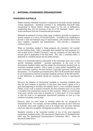5.    NATIONAL STANDARDS ORGANIZATIONS

STANDARDS AUSTRALIA

      Within Australia, Standards Australia is recognized as the peak national standards
      writing organization. Standards Australia is an independent non-profit body,
      incorporated by Royal Charter, funded largely by the sale of publications,
      membership dues, fees for licensing of the use of the Standards “marks”, and a
      small contribution from the Commonwealth government.

      Standards are prepared covering a huge range of subjects, generally in response to
      specific requests or a survey of interested parties. Committees are established to
      provide a wide and balanced range of representation, with members drawn from
      users, suppliers, regulators and manufacturers. This provides a transparent
      consensus process.

      When an Australian standard is being prepared, the committee will consider
      several working drafts. After a reasonable draft standard has been prepared, it is
      sent to draft review (“Public Comment”), and any comments are then taken into
      account prior to preparation of the final draft. This, after a committee ballot, is
      published as a standard and put into the public domain.

      There is an increasing tendency, particularly in the technology areas, not to create
      specific Australian standards. Australia participates in the work of the
      international standards bodies and then adopts the international standard (with an
      Australian standards number). This is partly to ensure global compatibility and
      assist Australian exporters, but also because it generally represents international
      best practice. It is Australian government policy that if at all possible there should
      be no inconsistencies between Australian standards and those of the ISO and IEC,
      so that differences in standards should not constitute a barrier to international
      trade.

      However, the adoption of international standards as Australian standards does
      alter the local methods of operation, in that there often doesn’t appear to be a
      great deal happening in Australia, but suddenly there is a new Australian standard!
      Further, if new work is started in Australia, the first committee task is to see what
      is available from international sources or other countries. Where no such foreign
      work exists, and the work starts in Australia on “a clean sheet”, it is now normal
      to offer the work to an appropriate international committee as soon as it has
      reached a reasonably mature stage.

      However, there are some needs in Australia which are not recognized in
      international work. For example, seat belt webbing must pass an ultra-violet test
      in Australia, since solar conditions tend to be tougher here and some materials
      which are otherwise acceptable will degrade too quickly in the Australian sun.

      Standards Australia is the Australian member of two of the most important
      international standards bodies, The International Organization for Standardization
      (ISO) and The International Electrotechnical Commission (IEC). These are
      discussed further below.


ELEC3017 Electrical Engineering Design       7                                     Standards
 