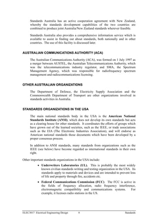 Standards Australia has an active cooperation agreement with New Zealand,
      whereby the standards development capabilities of the two countries are
      combined to produce joint Australia/New Zealand standards wherever feasible.

      Standards Australia also provides a comprehensive information service which is
      available to assist in finding out about standards, both nationally and in other
      countries. The use of this facility is discussed later.


AUSTRALIAN COMMUNICATIONS AUTHORITY (ACA)

      The Australian Communications Authority (ACA), was formed on 1 July 1997 as
      a merger between AUSTEL, the Australian Telecommunications Authority, which
      was the telecommunications industry regulator, and SMA, the Spectrum
      Management Agency, which was responsible for radiofrequency spectrum
      management and radiocommunications licensing.


OTHER AUSTRALIAN ORGANIZATIONS

      The Department of Defence, the Electricity Supply Association and the
      Commonwealth Department of Transport are other organizations involved in
      standards activities in Australia.


STANDARDS ORGANIZATIONS IN THE USA

      The main national standards body in the USA is the American National
      Standards Institute (ANSI), which does not develop its own standards but acts
      as a clearing house for other standards. It coordinates the efforts of groups which
      have grown out of the learned societies, such as the IEEE, or trade associations
      such as the EIA (The Electronic Industries Association), and will endorse as
      American national standards those documents which have been developed by a
      proper consensus process.

      In addition to ANSI standards, many standards from organizations such as the
      IEEE (see below) have become regarded as international standards in their own
      right.

Other important standards organizations in the USA include:
            • Underwriters Laboratories (UL). This is probably the most widely
              known civilian standards writing and testing organization in the USA. Its
              standards apply to materials and devices and are intended to prevent loss
              of life and property through fire, accidents etc.
            • Federal Communications Commission (FCC). The FCC is active in
              the fields of frequency allocation, radio frequency interference,
              electromagnetic compatibility and communications systems.    For
              example, it licenses radio stations in the US.




ELEC3017 Electrical Engineering Design      8                                   Standards
 