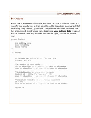 www.cppforschool.com
Structure
A structure is a collection of variable which can be same or different types. You
can refer to a structure as a single variable and to its parts as members of that
variable by using the dot (.) operator. The power of structures lies in the fact
that once defined, the structure name becomes a user-defined data type and
may be used the same way as other built-in data types, such as int, double,
char.
struct Student
{
int rollno, age;
char name[80];
float marks;
};
int main()
{
// declare two variables of the new type
Student s1, s3;
//accessing of data members
cin >> s1.rollno >> s1.age >> s1.name >> s1.marks;
cout << s1.rollno << s1.age << s1.name << s1.marks;
//initialization of structure variable
Student s2 = {100, 17, "Aniket", 92};
cout << s2.rollno << s2.age << s2.name << s2.marks;
//structure variable in assignment statement
s3 = s2;
cout << s3.rollno << s3.age << s3.name << s3.marks;
return 0;
}
 