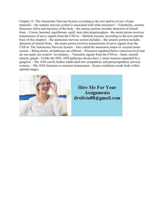 Chapter 15- The Autonomic Nervous System cccording to the text (and as review of past
material): - the somatic nervous system is associated with what structures? - Volunteury, somatie
Structures (SFin and muscles) of the body - the sensory portion includes detection of stimuli
from: - Uision, hearinef, equilibriom, smell, taste skin propriocepters - the motor potion involves
transmission of nerve signals from the CNS to: - Skeletal muscles According to the text (and the
basis of this chapter): - the autonomic nervous system includes: - the sensory portion includes
detection of stimuli from: - the motor potion involves transmission of nerve signals from the
CNS to: The Autonomic Nervous System - Also called the autonomic motor or visceral motor
system. - Being motor, all pathways are efferent. - Processes regulated below conscious level and
are not under our control= involuntary. - Transmits signals from the CNS to: - heart, smooth
muscle, glands - Unlike the SNS, ANS pathways always have 2 motor neurons separated by a
ganglion. - The ANS can be further subdivided into sympathetic and parasympathetic nervous
systems. - The ANS functions to maintain homeostasis - Keeps conditions inside body within
optimal ranges.
 