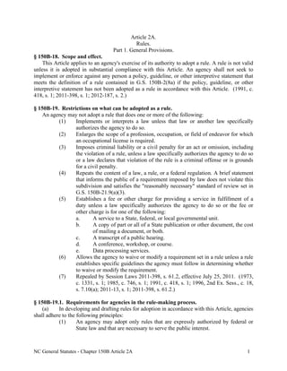 NC General Statutes - Chapter 150B Article 2A 1
Article 2A.
Rules.
Part 1. General Provisions.
§ 150B-18. Scope and effect.
This Article applies to an agency's exercise of its authority to adopt a rule. A rule is not valid
unless it is adopted in substantial compliance with this Article. An agency shall not seek to
implement or enforce against any person a policy, guideline, or other interpretive statement that
meets the definition of a rule contained in G.S. 150B-2(8a) if the policy, guideline, or other
interpretive statement has not been adopted as a rule in accordance with this Article. (1991, c.
418, s. 1; 2011-398, s. 1; 2012-187, s. 2.)
§ 150B-19. Restrictions on what can be adopted as a rule.
An agency may not adopt a rule that does one or more of the following:
(1) Implements or interprets a law unless that law or another law specifically
authorizes the agency to do so.
(2) Enlarges the scope of a profession, occupation, or field of endeavor for which
an occupational license is required.
(3) Imposes criminal liability or a civil penalty for an act or omission, including
the violation of a rule, unless a law specifically authorizes the agency to do so
or a law declares that violation of the rule is a criminal offense or is grounds
for a civil penalty.
(4) Repeats the content of a law, a rule, or a federal regulation. A brief statement
that informs the public of a requirement imposed by law does not violate this
subdivision and satisfies the "reasonably necessary" standard of review set in
G.S. 150B-21.9(a)(3).
(5) Establishes a fee or other charge for providing a service in fulfillment of a
duty unless a law specifically authorizes the agency to do so or the fee or
other charge is for one of the following:
a. A service to a State, federal, or local governmental unit.
b. A copy of part or all of a State publication or other document, the cost
of mailing a document, or both.
c. A transcript of a public hearing.
d. A conference, workshop, or course.
e. Data processing services.
(6) Allows the agency to waive or modify a requirement set in a rule unless a rule
establishes specific guidelines the agency must follow in determining whether
to waive or modify the requirement.
(7) Repealed by Session Laws 2011-398, s. 61.2, effective July 25, 2011. (1973,
c. 1331, s. 1; 1985, c. 746, s. 1; 1991, c. 418, s. 1; 1996, 2nd Ex. Sess., c. 18,
s. 7.10(a); 2011-13, s. 1; 2011-398, s. 61.2.)
§ 150B-19.1. Requirements for agencies in the rule-making process.
(a) In developing and drafting rules for adoption in accordance with this Article, agencies
shall adhere to the following principles:
(1) An agency may adopt only rules that are expressly authorized by federal or
State law and that are necessary to serve the public interest.
 