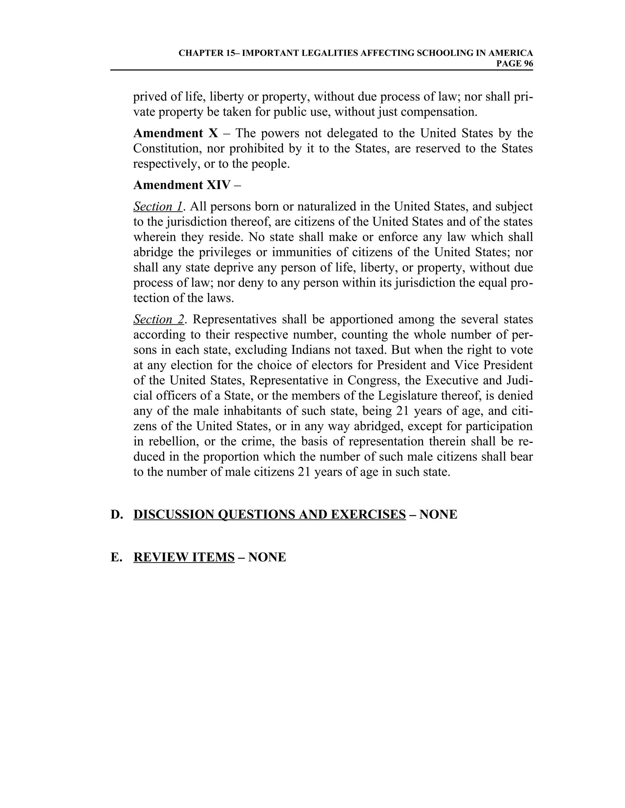 CHAPTER 15– IMPORTANT LEGALITIES AFFECTING SCHOOLING IN AMERICA
                                                                    PAGE 96


  prived of life, liberty or property, without due process of law; nor shall pri-
  vate property be taken for public use, without just compensation.
  Amendment X – The powers not delegated to the United States by the
  Constitution, nor prohibited by it to the States, are reserved to the States
  respectively, or to the people.
  Amendment XIV –
  Section 1. All persons born or naturalized in the United States, and subject
  to the jurisdiction thereof, are citizens of the United States and of the states
  wherein they reside. No state shall make or enforce any law which shall
  abridge the privileges or immunities of citizens of the United States; nor
  shall any state deprive any person of life, liberty, or property, without due
  process of law; nor deny to any person within its jurisdiction the equal pro-
  tection of the laws.
  Section 2. Representatives shall be apportioned among the several states
  according to their respective number, counting the whole number of per-
  sons in each state, excluding Indians not taxed. But when the right to vote
  at any election for the choice of electors for President and Vice President
  of the United States, Representative in Congress, the Executive and Judi-
  cial officers of a State, or the members of the Legislature thereof, is denied
  any of the male inhabitants of such state, being 21 years of age, and citi-
  zens of the United States, or in any way abridged, except for participation
  in rebellion, or the crime, the basis of representation therein shall be re-
  duced in the proportion which the number of such male citizens shall bear
  to the number of male citizens 21 years of age in such state.


D. DISCUSSION QUESTIONS AND EXERCISES – NONE


E. REVIEW ITEMS – NONE
 