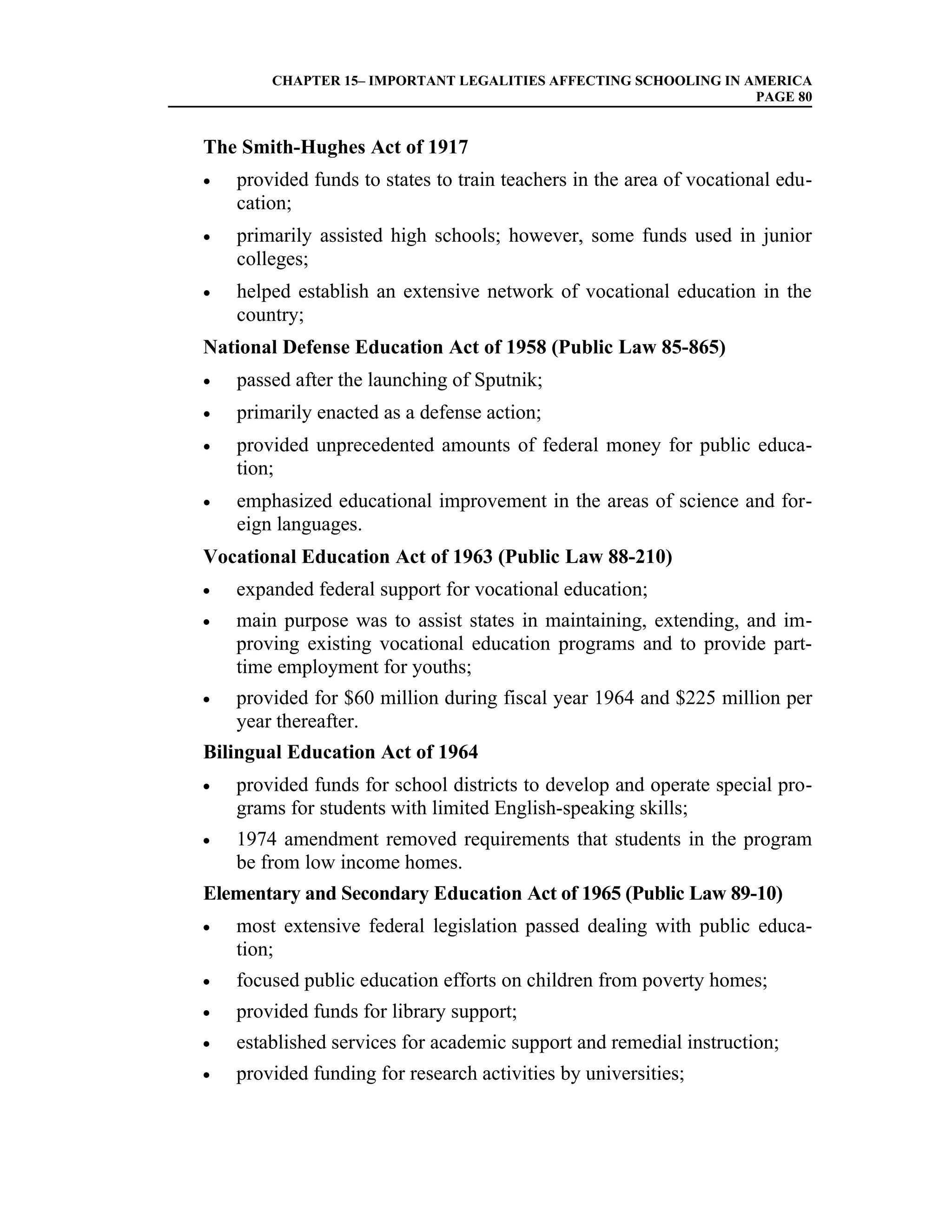CHAPTER 15– IMPORTANT LEGALITIES AFFECTING SCHOOLING IN AMERICA
                                                                 PAGE 80


The Smith-Hughes Act of 1917
•   provided funds to states to train teachers in the area of vocational edu-
    cation;
•   primarily assisted high schools; however, some funds used in junior
    colleges;
•   helped establish an extensive network of vocational education in the
    country;
National Defense Education Act of 1958 (Public Law 85-865)
•   passed after the launching of Sputnik;
•   primarily enacted as a defense action;
•   provided unprecedented amounts of federal money for public educa-
    tion;
•   emphasized educational improvement in the areas of science and for-
    eign languages.
Vocational Education Act of 1963 (Public Law 88-210)
•   expanded federal support for vocational education;
•   main purpose was to assist states in maintaining, extending, and im-
    proving existing vocational education programs and to provide part-
    time employment for youths;
•   provided for $60 million during fiscal year 1964 and $225 million per
    year thereafter.
Bilingual Education Act of 1964
•   provided funds for school districts to develop and operate special pro-
    grams for students with limited English-speaking skills;
•   1974 amendment removed requirements that students in the program
    be from low income homes.
Elementary and Secondary Education Act of 1965 (Public Law 89-10)
•   most extensive federal legislation passed dealing with public educa-
    tion;
•   focused public education efforts on children from poverty homes;
•   provided funds for library support;
•   established services for academic support and remedial instruction;
•   provided funding for research activities by universities;
 