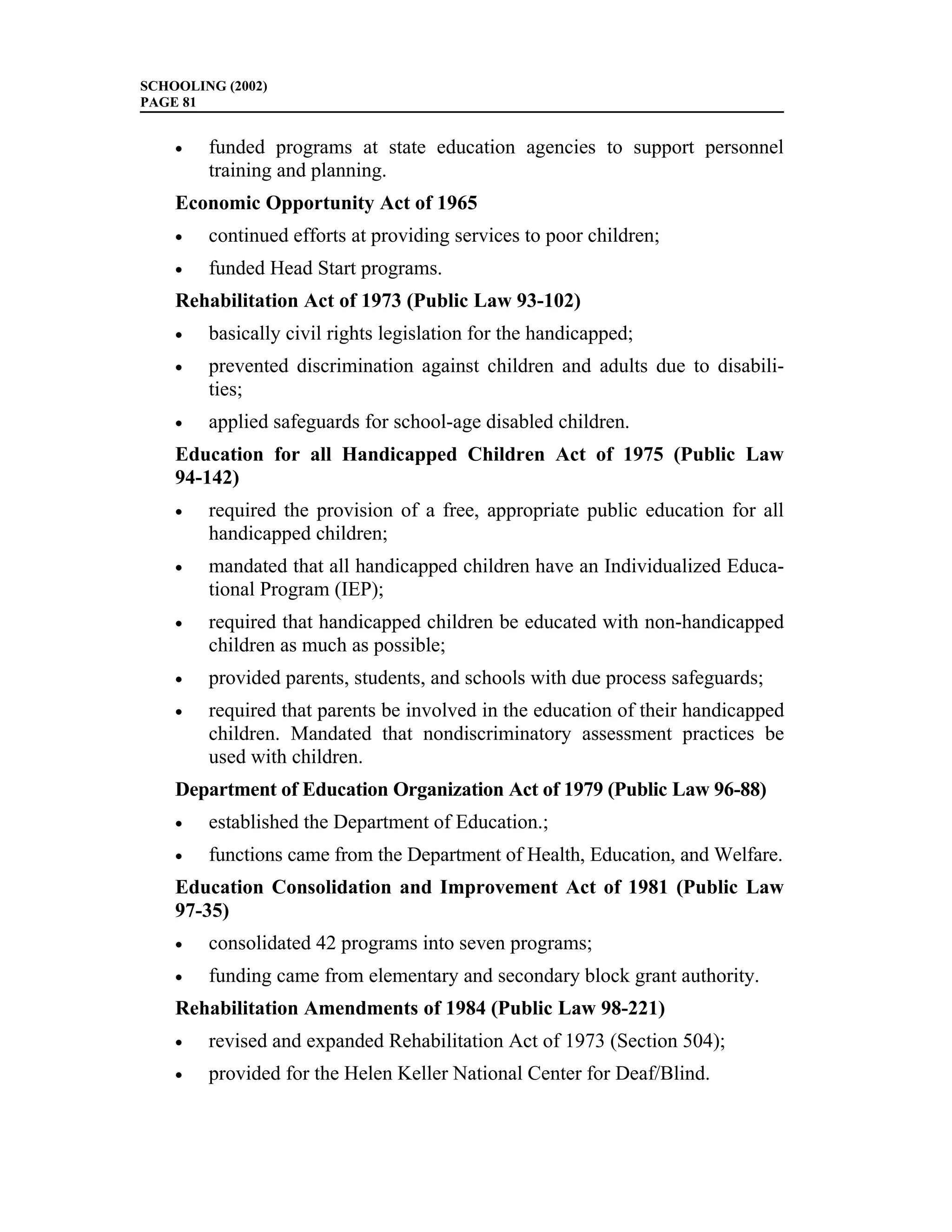 SCHOOLING (2002)
PAGE 81


    •   funded programs at state education agencies to support personnel
        training and planning.
    Economic Opportunity Act of 1965
    •   continued efforts at providing services to poor children;
    •   funded Head Start programs.
    Rehabilitation Act of 1973 (Public Law 93-102)
    •   basically civil rights legislation for the handicapped;
    •   prevented discrimination against children and adults due to disabili-
        ties;
    •   applied safeguards for school-age disabled children.
    Education for all Handicapped Children Act of 1975 (Public Law
    94-142)
    •   required the provision of a free, appropriate public education for all
        handicapped children;
    •   mandated that all handicapped children have an Individualized Educa-
        tional Program (IEP);
    •   required that handicapped children be educated with non-handicapped
        children as much as possible;
    •   provided parents, students, and schools with due process safeguards;
    •   required that parents be involved in the education of their handicapped
        children. Mandated that nondiscriminatory assessment practices be
        used with children.
    Department of Education Organization Act of 1979 (Public Law 96-88)
    •   established the Department of Education.;
    •   functions came from the Department of Health, Education, and Welfare.
    Education Consolidation and Improvement Act of 1981 (Public Law
    97-35)
    •   consolidated 42 programs into seven programs;
    •   funding came from elementary and secondary block grant authority.
    Rehabilitation Amendments of 1984 (Public Law 98-221)
    •   revised and expanded Rehabilitation Act of 1973 (Section 504);
    •   provided for the Helen Keller National Center for Deaf/Blind.
 