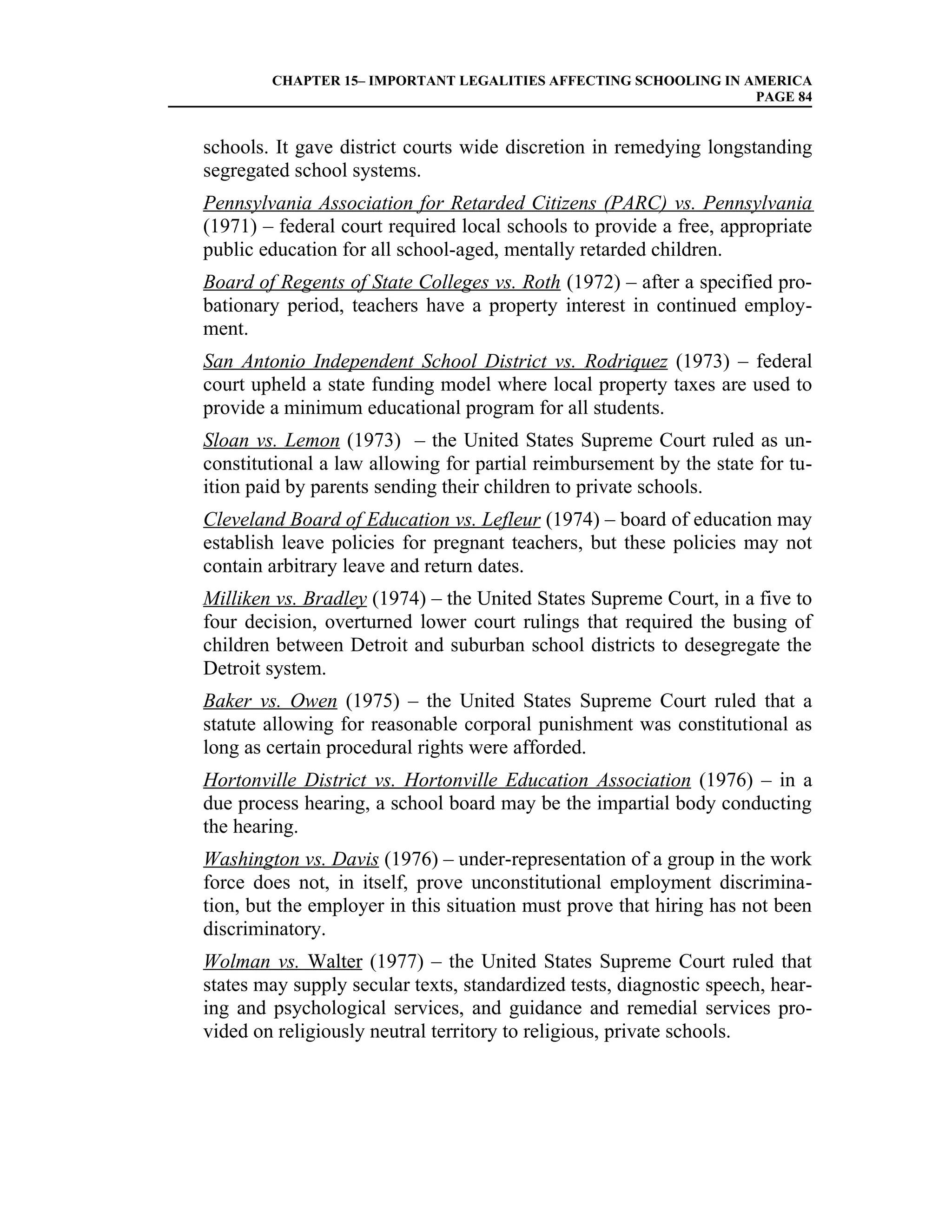 CHAPTER 15– IMPORTANT LEGALITIES AFFECTING SCHOOLING IN AMERICA
                                                                 PAGE 84


schools. It gave district courts wide discretion in remedying longstanding
segregated school systems.
Pennsylvania Association for Retarded Citizens (PARC) vs. Pennsylvania
(1971) – federal court required local schools to provide a free, appropriate
public education for all school-aged, mentally retarded children.
Board of Regents of State Colleges vs. Roth (1972) – after a specified pro-
bationary period, teachers have a property interest in continued employ-
ment.
San Antonio Independent School District vs. Rodriquez (1973) – federal
court upheld a state funding model where local property taxes are used to
provide a minimum educational program for all students.
Sloan vs. Lemon (1973) – the United States Supreme Court ruled as un-
constitutional a law allowing for partial reimbursement by the state for tu-
ition paid by parents sending their children to private schools.
Cleveland Board of Education vs. Lefleur (1974) – board of education may
establish leave policies for pregnant teachers, but these policies may not
contain arbitrary leave and return dates.
Milliken vs. Bradley (1974) – the United States Supreme Court, in a five to
four decision, overturned lower court rulings that required the busing of
children between Detroit and suburban school districts to desegregate the
Detroit system.
Baker vs. Owen (1975) – the United States Supreme Court ruled that a
statute allowing for reasonable corporal punishment was constitutional as
long as certain procedural rights were afforded.
Hortonville District vs. Hortonville Education Association (1976) – in a
due process hearing, a school board may be the impartial body conducting
the hearing.
Washington vs. Davis (1976) – under-representation of a group in the work
force does not, in itself, prove unconstitutional employment discrimina-
tion, but the employer in this situation must prove that hiring has not been
discriminatory.
Wolman vs. Walter (1977) – the United States Supreme Court ruled that
states may supply secular texts, standardized tests, diagnostic speech, hear-
ing and psychological services, and guidance and remedial services pro-
vided on religiously neutral territory to religious, private schools.
 