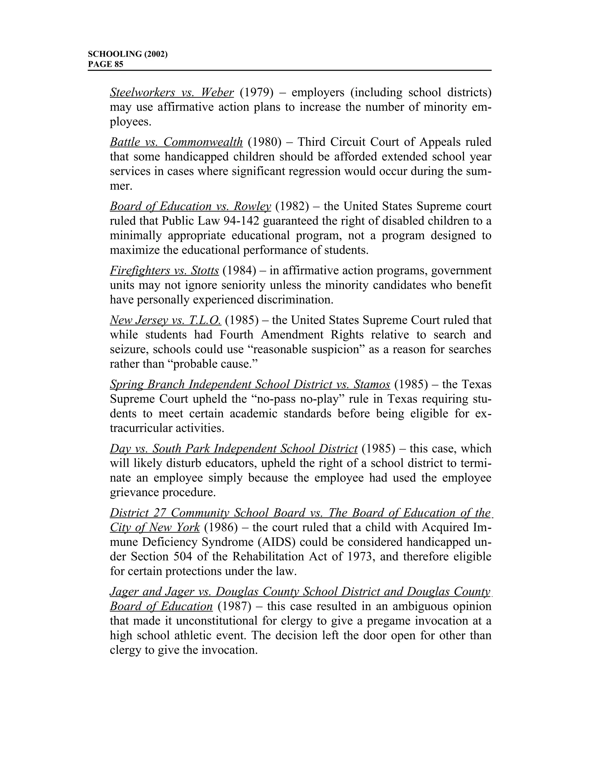 SCHOOLING (2002)
PAGE 85


    Steelworkers vs. Weber (1979) – employers (including school districts)
    may use affirmative action plans to increase the number of minority em-
    ployees.
    Battle vs. Commonwealth (1980) – Third Circuit Court of Appeals ruled
    that some handicapped children should be afforded extended school year
    services in cases where significant regression would occur during the sum-
    mer.
    Board of Education vs. Rowley (1982) – the United States Supreme court
    ruled that Public Law 94-142 guaranteed the right of disabled children to a
    minimally appropriate educational program, not a program designed to
    maximize the educational performance of students.
    Firefighters vs. Stotts (1984) – in affirmative action programs, government
    units may not ignore seniority unless the minority candidates who benefit
    have personally experienced discrimination.
    New Jersey vs. T.L.O. (1985) – the United States Supreme Court ruled that
    while students had Fourth Amendment Rights relative to search and
    seizure, schools could use “reasonable suspicion” as a reason for searches
    rather than “probable cause.”
    Spring Branch Independent School District vs. Stamos (1985) – the Texas
    Supreme Court upheld the “no-pass no-play” rule in Texas requiring stu-
    dents to meet certain academic standards before being eligible for ex-
    tracurricular activities.
    Day vs. South Park Independent School District (1985) – this case, which
    will likely disturb educators, upheld the right of a school district to termi-
    nate an employee simply because the employee had used the employee
    grievance procedure.
    District 27 Community School Board vs. The Board of Education of the
    City of New York (1986) – the court ruled that a child with Acquired Im-
    mune Deficiency Syndrome (AIDS) could be considered handicapped un-
    der Section 504 of the Rehabilitation Act of 1973, and therefore eligible
    for certain protections under the law.
    Jager and Jager vs. Douglas County School District and Douglas County
    Board of Education (1987) – this case resulted in an ambiguous opinion
    that made it unconstitutional for clergy to give a pregame invocation at a
    high school athletic event. The decision left the door open for other than
    clergy to give the invocation.
 