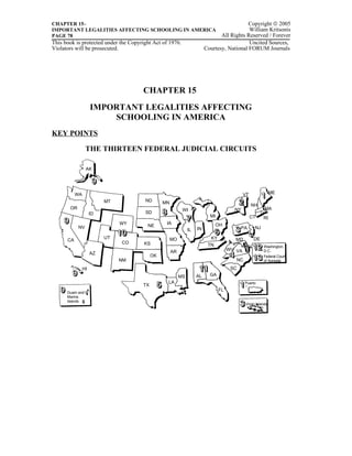 CHAPTER 15–                                                                                 Copyright © 2005
IMPORTANT LEGALITIES AFFECTING SCHOOLING IN AMERICA                                         William Kritsonis
PAGE 78                                                                         All Rights Reserved / Forever
This book is protected under the Copyright Act of 1976.                                     Uncited Sources,
Violators will be prosecuted.                                            Courtesy, National FORUM Journals




                                      CHAPTER 15
                     IMPORTANT LEGALITIES AFFECTING
                         SCHOOLING IN AMERICA
KEY POINTS

                 THE THIRTEEN FEDERAL JUDICIAL CIRCUITS

                 AK




           WA                                                                                VT               ME
                          MT           ND       MN
                                                                                                  NH
       OR                                                  WI                          NY                MA
                     ID                SD
                                                                           MI                     CT    RI
                               WY                IA                             OH
            NV                          NE                                                         NJ
                                                               IL   IN                     PA

                          UT                         MO                    KY          MD          DE
      CA
                               CO      KS                                 TN                            Washington,
                                                     AR                              WV VA              D.C.
                     AZ
                                           OK                                                           Federal Court
                               NM                                                       NC              of Appeals

                HI                                                                    SC
                                                          MS        AL     GA
                                                 LA                                          Puerto
                                      TX                                                     Rico
                                                                                FL
      Guam and N.
      Marina
      Islands
                                                                                             Virgin Islands
 