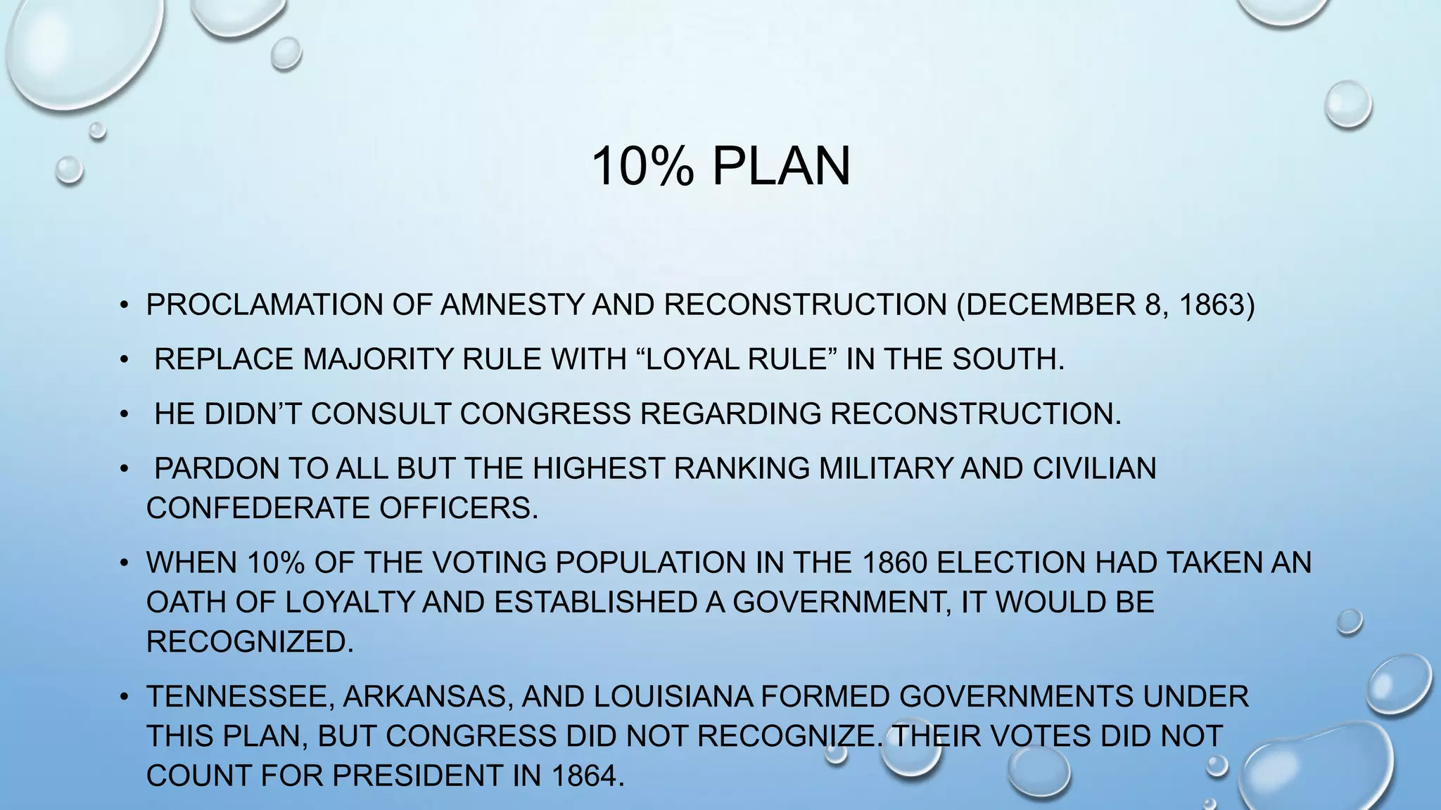 10% PLAN
• PROCLAMATION OF AMNESTY AND RECONSTRUCTION (DECEMBER 8, 1863)
• REPLACE MAJORITY RULE WITH “LOYAL RULE” IN THE SOUTH.
• HE DIDN’T CONSULT CONGRESS REGARDING RECONSTRUCTION.

• PARDON TO ALL BUT THE HIGHEST RANKING MILITARY AND CIVILIAN
CONFEDERATE OFFICERS.
• WHEN 10% OF THE VOTING POPULATION IN THE 1860 ELECTION HAD TAKEN AN
OATH OF LOYALTY AND ESTABLISHED A GOVERNMENT, IT WOULD BE
RECOGNIZED.
• TENNESSEE, ARKANSAS, AND LOUISIANA FORMED GOVERNMENTS UNDER
THIS PLAN, BUT CONGRESS DID NOT RECOGNIZE. THEIR VOTES DID NOT
COUNT FOR PRESIDENT IN 1864.

 