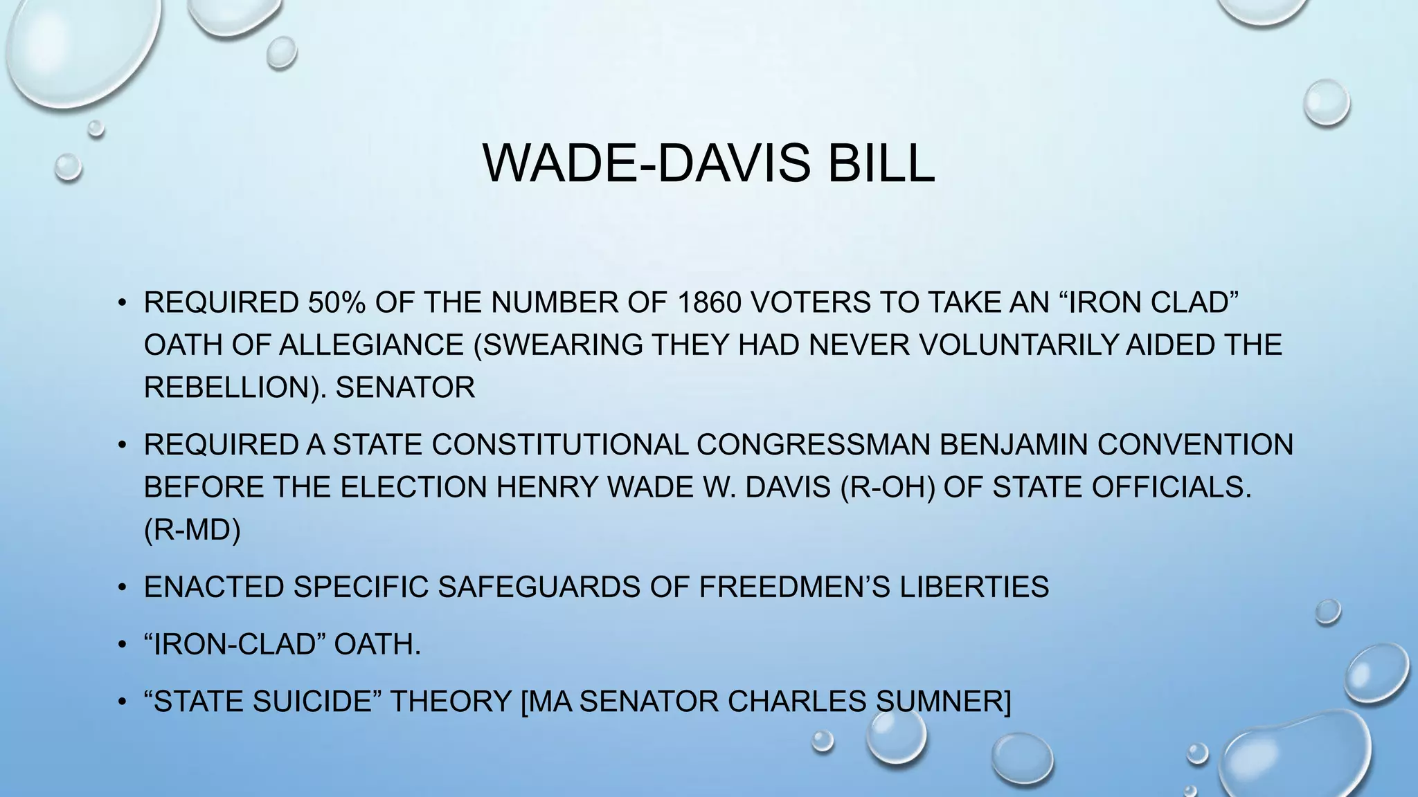 WADE-DAVIS BILL
• REQUIRED 50% OF THE NUMBER OF 1860 VOTERS TO TAKE AN “IRON CLAD”
OATH OF ALLEGIANCE (SWEARING THEY HAD NEVER VOLUNTARILY AIDED THE
REBELLION). SENATOR
• REQUIRED A STATE CONSTITUTIONAL CONGRESSMAN BENJAMIN CONVENTION
BEFORE THE ELECTION HENRY WADE W. DAVIS (R-OH) OF STATE OFFICIALS.
(R-MD)
• ENACTED SPECIFIC SAFEGUARDS OF FREEDMEN’S LIBERTIES

• “IRON-CLAD” OATH.
• “STATE SUICIDE” THEORY [MA SENATOR CHARLES SUMNER]

 