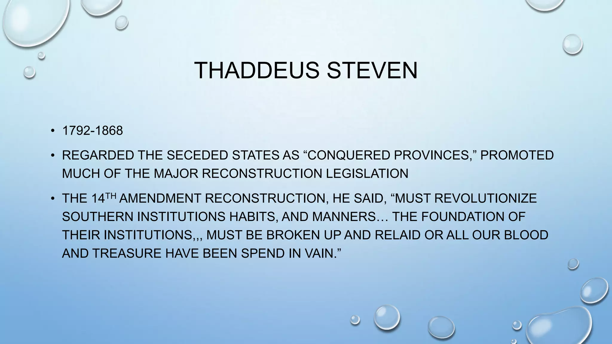 THADDEUS STEVEN
• 1792-1868
• REGARDED THE SECEDED STATES AS “CONQUERED PROVINCES,” PROMOTED
MUCH OF THE MAJOR RECONSTRUCTION LEGISLATION

• THE 14TH AMENDMENT RECONSTRUCTION, HE SAID, “MUST REVOLUTIONIZE
SOUTHERN INSTITUTIONS HABITS, AND MANNERS… THE FOUNDATION OF
THEIR INSTITUTIONS,,, MUST BE BROKEN UP AND RELAID OR ALL OUR BLOOD
AND TREASURE HAVE BEEN SPEND IN VAIN.”

 