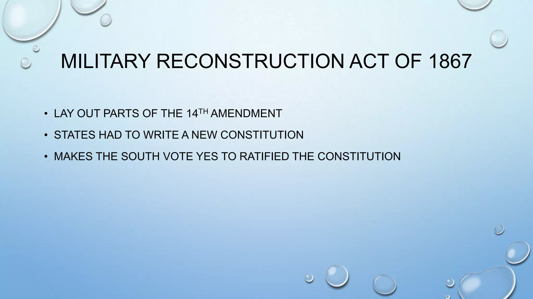 MILITARY RECONSTRUCTION ACT OF 1867
• LAY OUT PARTS OF THE 14TH AMENDMENT
• STATES HAD TO WRITE A NEW CONSTITUTION
• MAKES THE SOUTH VOTE YES TO RATIFIED THE CONSTITUTION

 