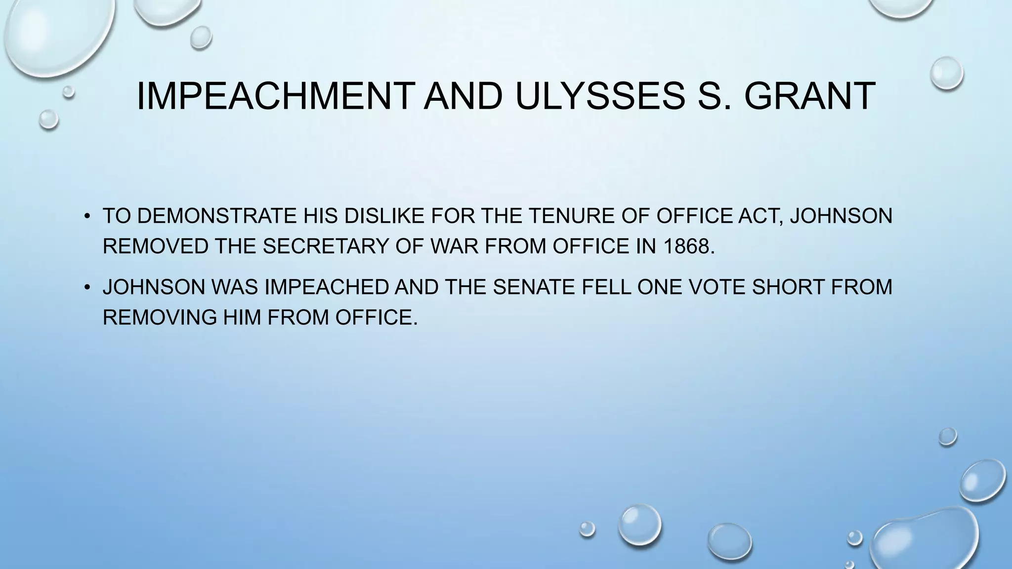 IMPEACHMENT AND ULYSSES S. GRANT
• TO DEMONSTRATE HIS DISLIKE FOR THE TENURE OF OFFICE ACT, JOHNSON
REMOVED THE SECRETARY OF WAR FROM OFFICE IN 1868.
• JOHNSON WAS IMPEACHED AND THE SENATE FELL ONE VOTE SHORT FROM
REMOVING HIM FROM OFFICE.

 