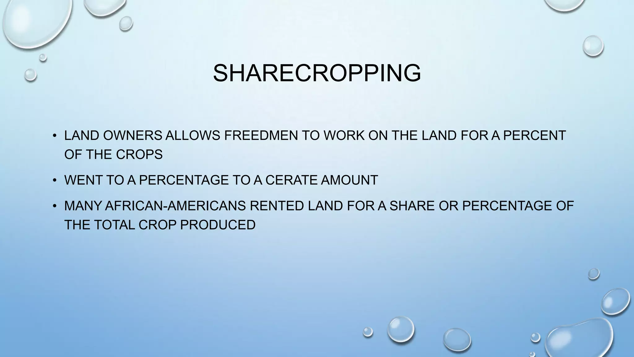 SHARECROPPING
• LAND OWNERS ALLOWS FREEDMEN TO WORK ON THE LAND FOR A PERCENT
OF THE CROPS
• WENT TO A PERCENTAGE TO A CERATE AMOUNT

• MANY AFRICAN-AMERICANS RENTED LAND FOR A SHARE OR PERCENTAGE OF
THE TOTAL CROP PRODUCED

 