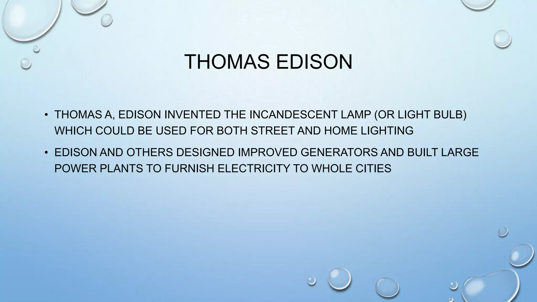THOMAS EDISON
• THOMAS A, EDISON INVENTED THE INCANDESCENT LAMP (OR LIGHT BULB)
WHICH COULD BE USED FOR BOTH STREET AND HOME LIGHTING
• EDISON AND OTHERS DESIGNED IMPROVED GENERATORS AND BUILT LARGE
POWER PLANTS TO FURNISH ELECTRICITY TO WHOLE CITIES

 