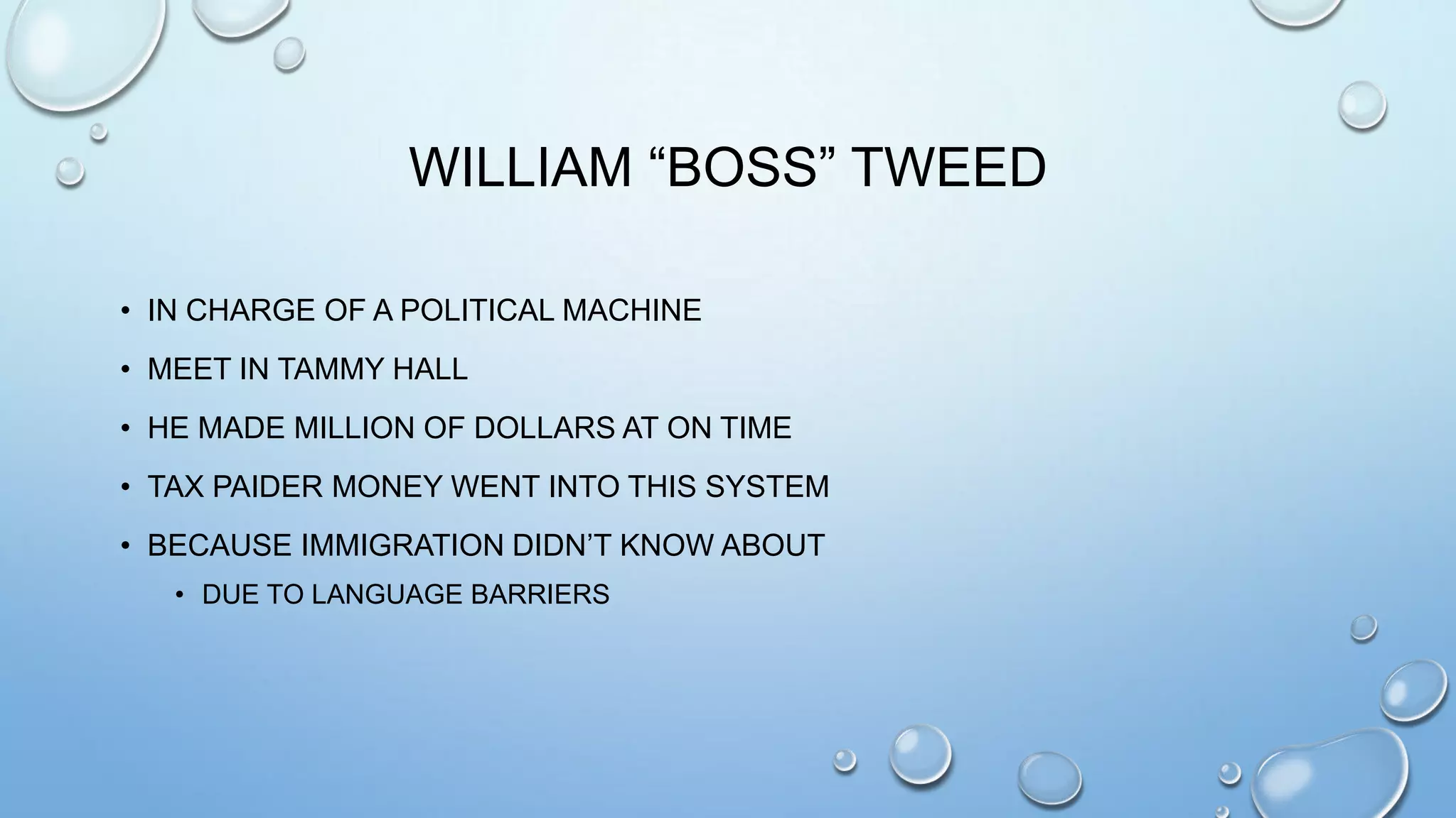 WILLIAM “BOSS” TWEED
• IN CHARGE OF A POLITICAL MACHINE
• MEET IN TAMMY HALL
• HE MADE MILLION OF DOLLARS AT ON TIME
• TAX PAIDER MONEY WENT INTO THIS SYSTEM
• BECAUSE IMMIGRATION DIDN’T KNOW ABOUT
• DUE TO LANGUAGE BARRIERS

 