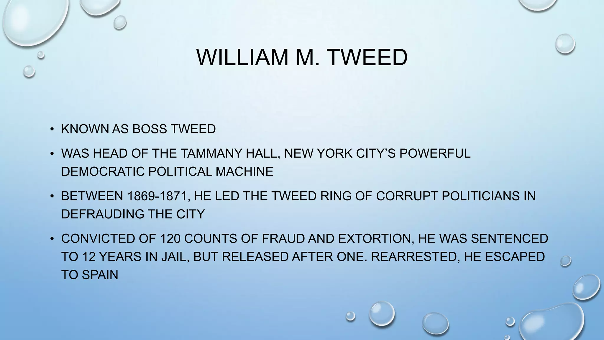 WILLIAM M. TWEED
• KNOWN AS BOSS TWEED
• WAS HEAD OF THE TAMMANY HALL, NEW YORK CITY’S POWERFUL
DEMOCRATIC POLITICAL MACHINE

• BETWEEN 1869-1871, HE LED THE TWEED RING OF CORRUPT POLITICIANS IN
DEFRAUDING THE CITY
• CONVICTED OF 120 COUNTS OF FRAUD AND EXTORTION, HE WAS SENTENCED
TO 12 YEARS IN JAIL, BUT RELEASED AFTER ONE. REARRESTED, HE ESCAPED
TO SPAIN

 