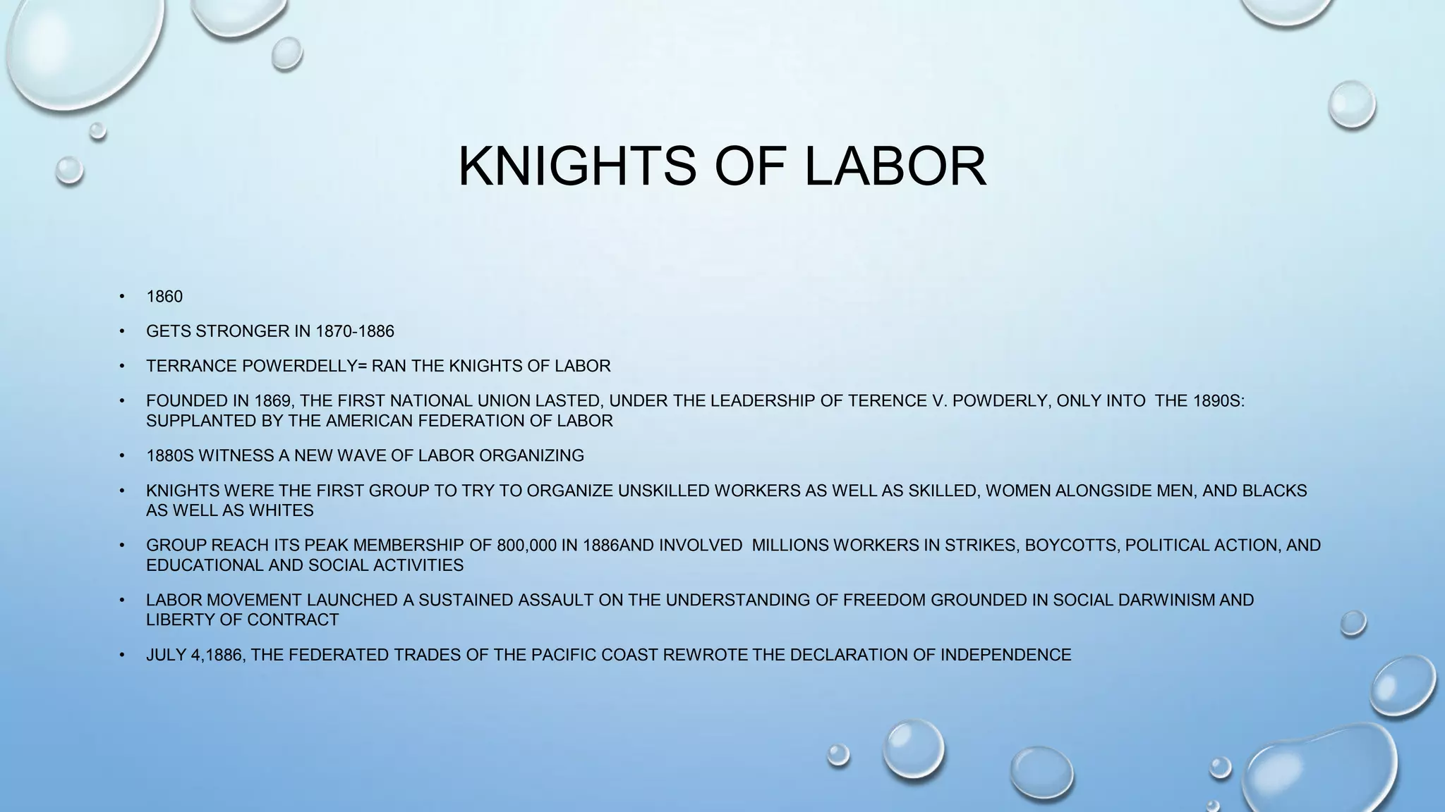 KNIGHTS OF LABOR
•

1860

•

GETS STRONGER IN 1870-1886

•

TERRANCE POWERDELLY= RAN THE KNIGHTS OF LABOR

•

FOUNDED IN 1869, THE FIRST NATIONAL UNION LASTED, UNDER THE LEADERSHIP OF TERENCE V. POWDERLY, ONLY INTO THE 1890S:
SUPPLANTED BY THE AMERICAN FEDERATION OF LABOR

•

1880S WITNESS A NEW WAVE OF LABOR ORGANIZING

•

KNIGHTS WERE THE FIRST GROUP TO TRY TO ORGANIZE UNSKILLED WORKERS AS WELL AS SKILLED, WOMEN ALONGSIDE MEN, AND BLACKS
AS WELL AS WHITES

•

GROUP REACH ITS PEAK MEMBERSHIP OF 800,000 IN 1886AND INVOLVED MILLIONS WORKERS IN STRIKES, BOYCOTTS, POLITICAL ACTION, AND
EDUCATIONAL AND SOCIAL ACTIVITIES

•

LABOR MOVEMENT LAUNCHED A SUSTAINED ASSAULT ON THE UNDERSTANDING OF FREEDOM GROUNDED IN SOCIAL DARWINISM AND
LIBERTY OF CONTRACT

•

JULY 4,1886, THE FEDERATED TRADES OF THE PACIFIC COAST REWROTE THE DECLARATION OF INDEPENDENCE

 