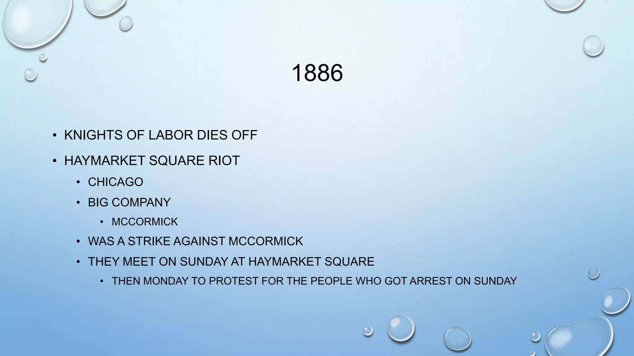 1886
• KNIGHTS OF LABOR DIES OFF
• HAYMARKET SQUARE RIOT
• CHICAGO

• BIG COMPANY
• MCCORMICK

• WAS A STRIKE AGAINST MCCORMICK
• THEY MEET ON SUNDAY AT HAYMARKET SQUARE
• THEN MONDAY TO PROTEST FOR THE PEOPLE WHO GOT ARREST ON SUNDAY

 