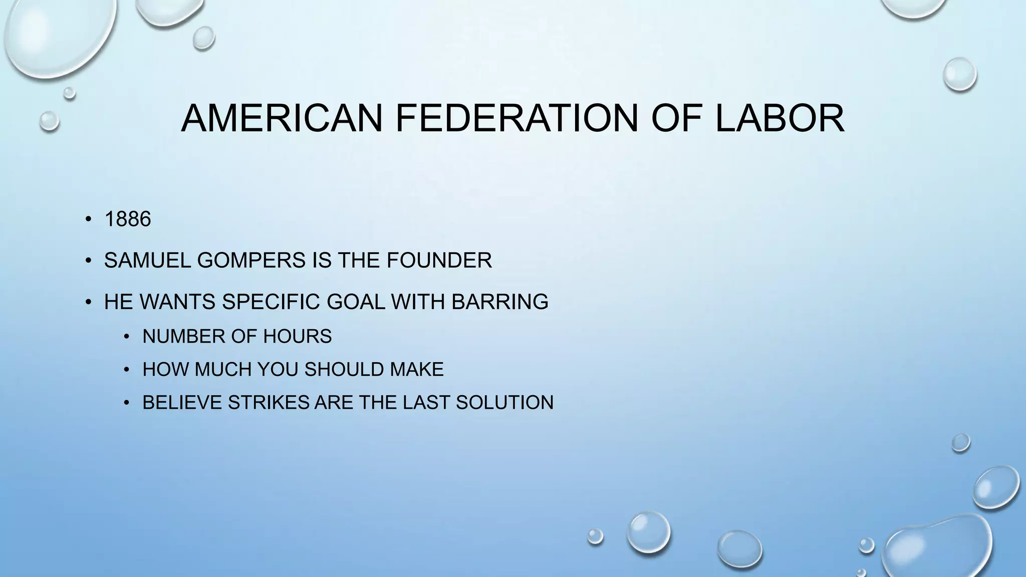 AMERICAN FEDERATION OF LABOR
• 1886
• SAMUEL GOMPERS IS THE FOUNDER
• HE WANTS SPECIFIC GOAL WITH BARRING
• NUMBER OF HOURS
• HOW MUCH YOU SHOULD MAKE
• BELIEVE STRIKES ARE THE LAST SOLUTION

 