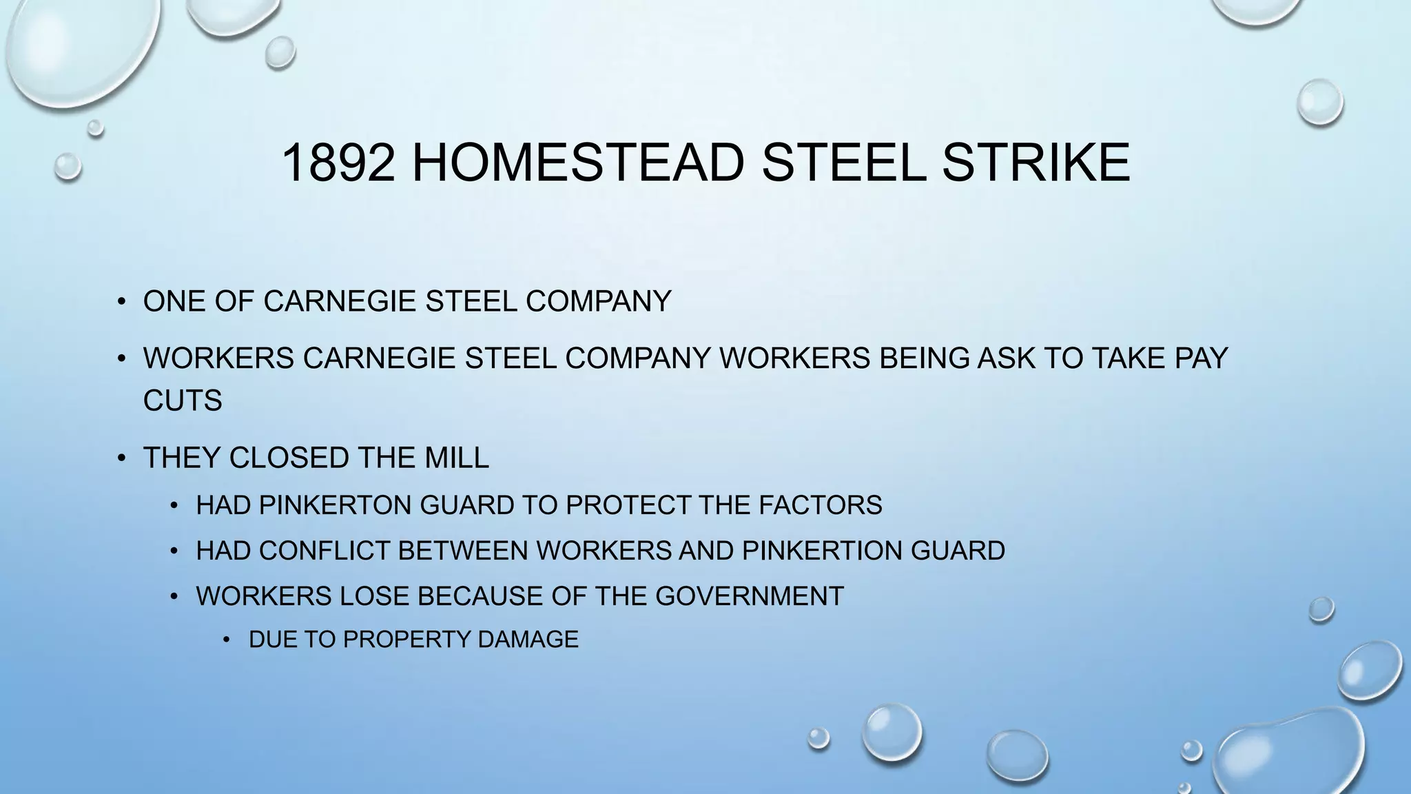 1892 HOMESTEAD STEEL STRIKE
• ONE OF CARNEGIE STEEL COMPANY
• WORKERS CARNEGIE STEEL COMPANY WORKERS BEING ASK TO TAKE PAY
CUTS

• THEY CLOSED THE MILL
• HAD PINKERTON GUARD TO PROTECT THE FACTORS
• HAD CONFLICT BETWEEN WORKERS AND PINKERTION GUARD
• WORKERS LOSE BECAUSE OF THE GOVERNMENT
• DUE TO PROPERTY DAMAGE

 