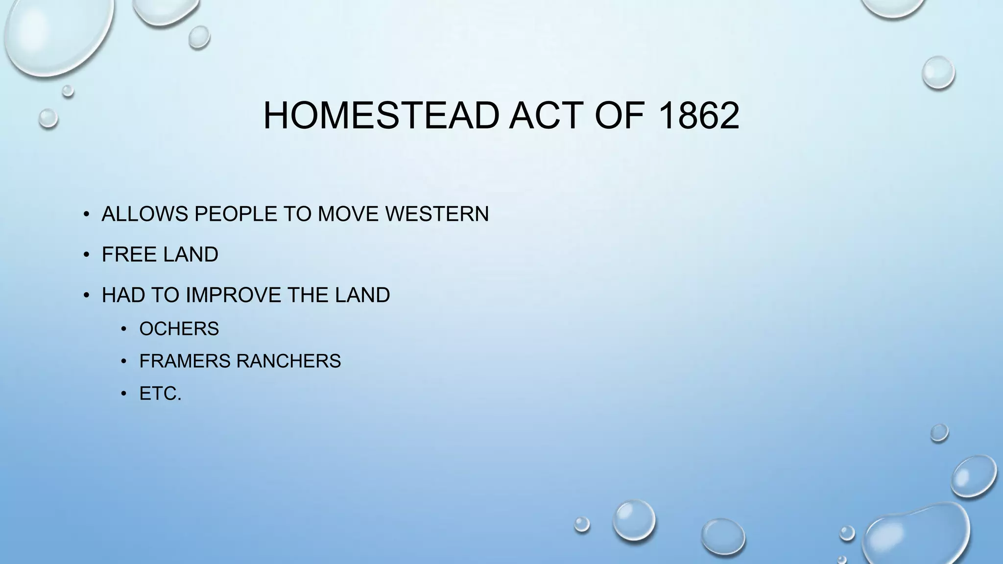 HOMESTEAD ACT OF 1862
• ALLOWS PEOPLE TO MOVE WESTERN
• FREE LAND
• HAD TO IMPROVE THE LAND
• OCHERS
• FRAMERS RANCHERS
• ETC.

 