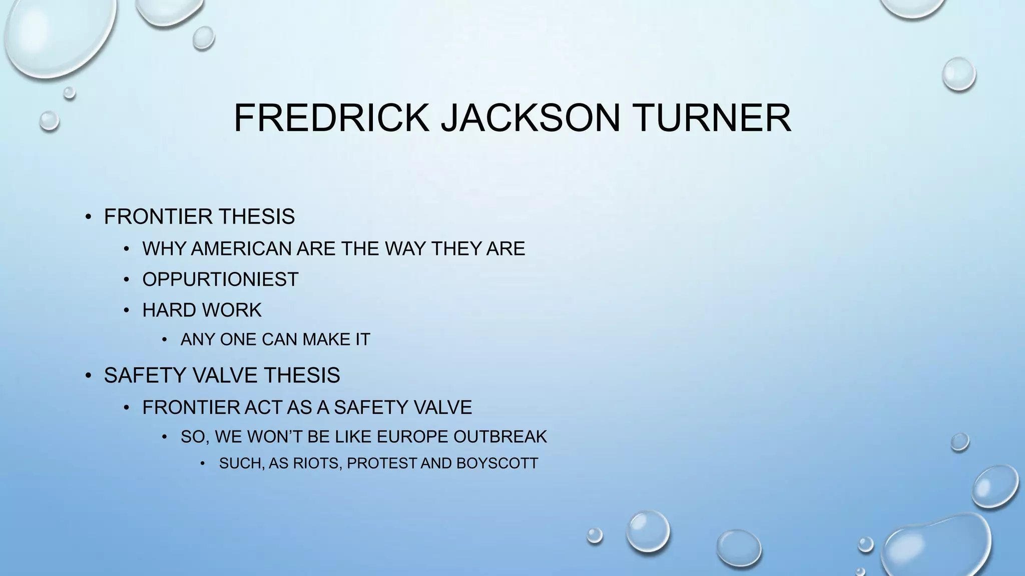 FREDRICK JACKSON TURNER
• FRONTIER THESIS
• WHY AMERICAN ARE THE WAY THEY ARE
• OPPURTIONIEST
• HARD WORK
• ANY ONE CAN MAKE IT

• SAFETY VALVE THESIS
• FRONTIER ACT AS A SAFETY VALVE
• SO, WE WON’T BE LIKE EUROPE OUTBREAK
• SUCH, AS RIOTS, PROTEST AND BOYSCOTT

 