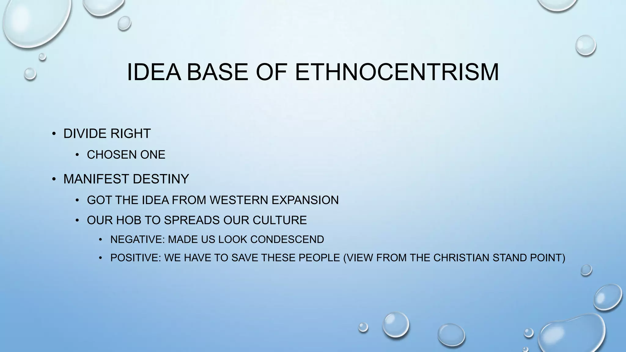 IDEA BASE OF ETHNOCENTRISM
• DIVIDE RIGHT
• CHOSEN ONE

• MANIFEST DESTINY
• GOT THE IDEA FROM WESTERN EXPANSION
• OUR HOB TO SPREADS OUR CULTURE
• NEGATIVE: MADE US LOOK CONDESCEND
• POSITIVE: WE HAVE TO SAVE THESE PEOPLE (VIEW FROM THE CHRISTIAN STAND POINT)

 