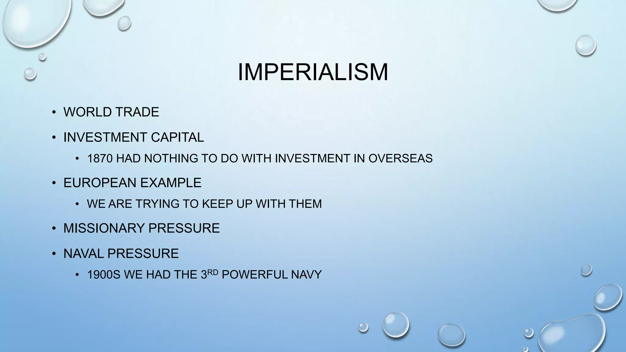 IMPERIALISM
• WORLD TRADE
• INVESTMENT CAPITAL
• 1870 HAD NOTHING TO DO WITH INVESTMENT IN OVERSEAS

• EUROPEAN EXAMPLE
• WE ARE TRYING TO KEEP UP WITH THEM

• MISSIONARY PRESSURE
• NAVAL PRESSURE
• 1900S WE HAD THE 3RD POWERFUL NAVY

 