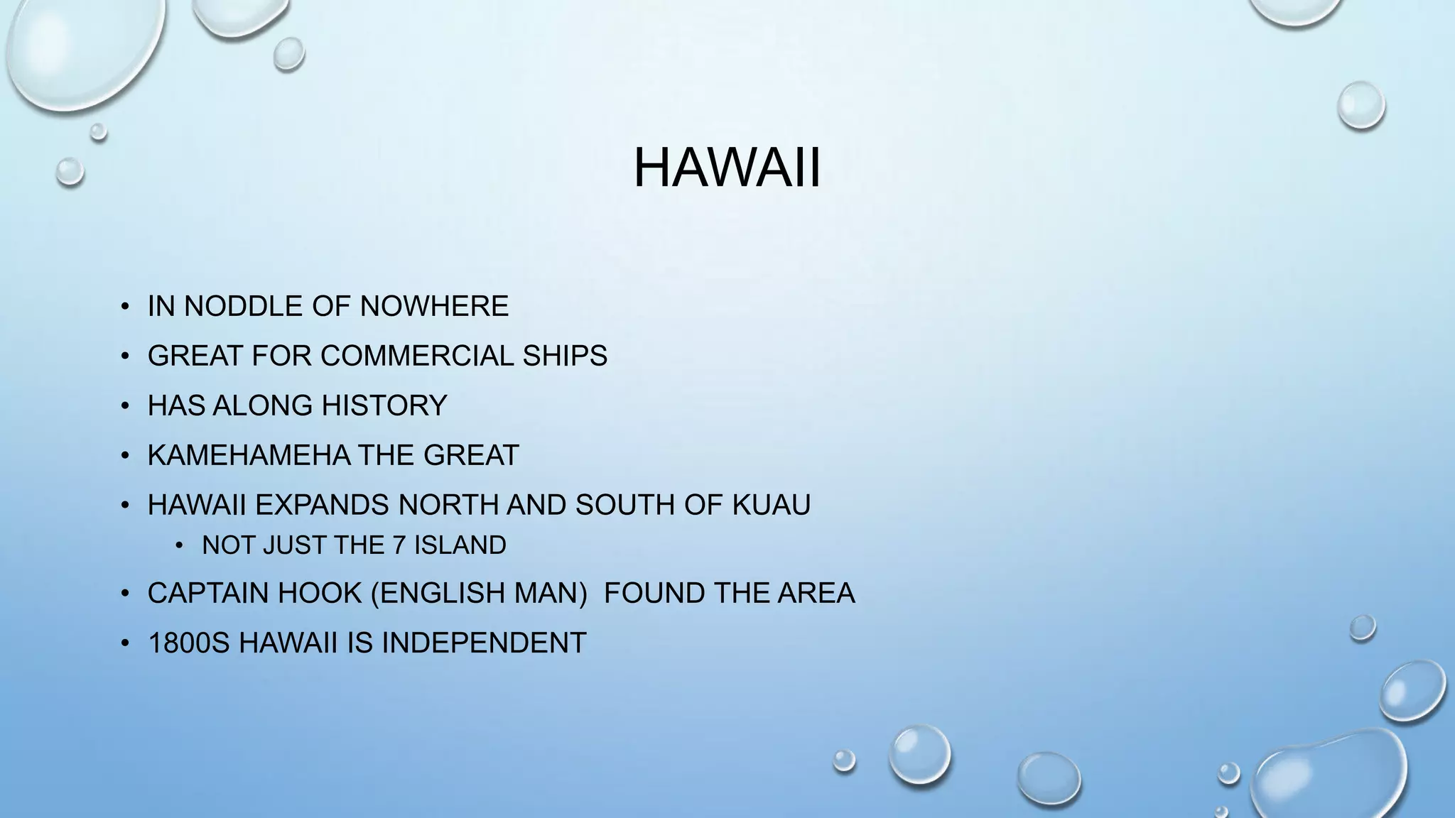 HAWAII
• IN NODDLE OF NOWHERE
• GREAT FOR COMMERCIAL SHIPS
• HAS ALONG HISTORY
• KAMEHAMEHA THE GREAT
• HAWAII EXPANDS NORTH AND SOUTH OF KUAU
• NOT JUST THE 7 ISLAND

• CAPTAIN HOOK (ENGLISH MAN) FOUND THE AREA
• 1800S HAWAII IS INDEPENDENT

 