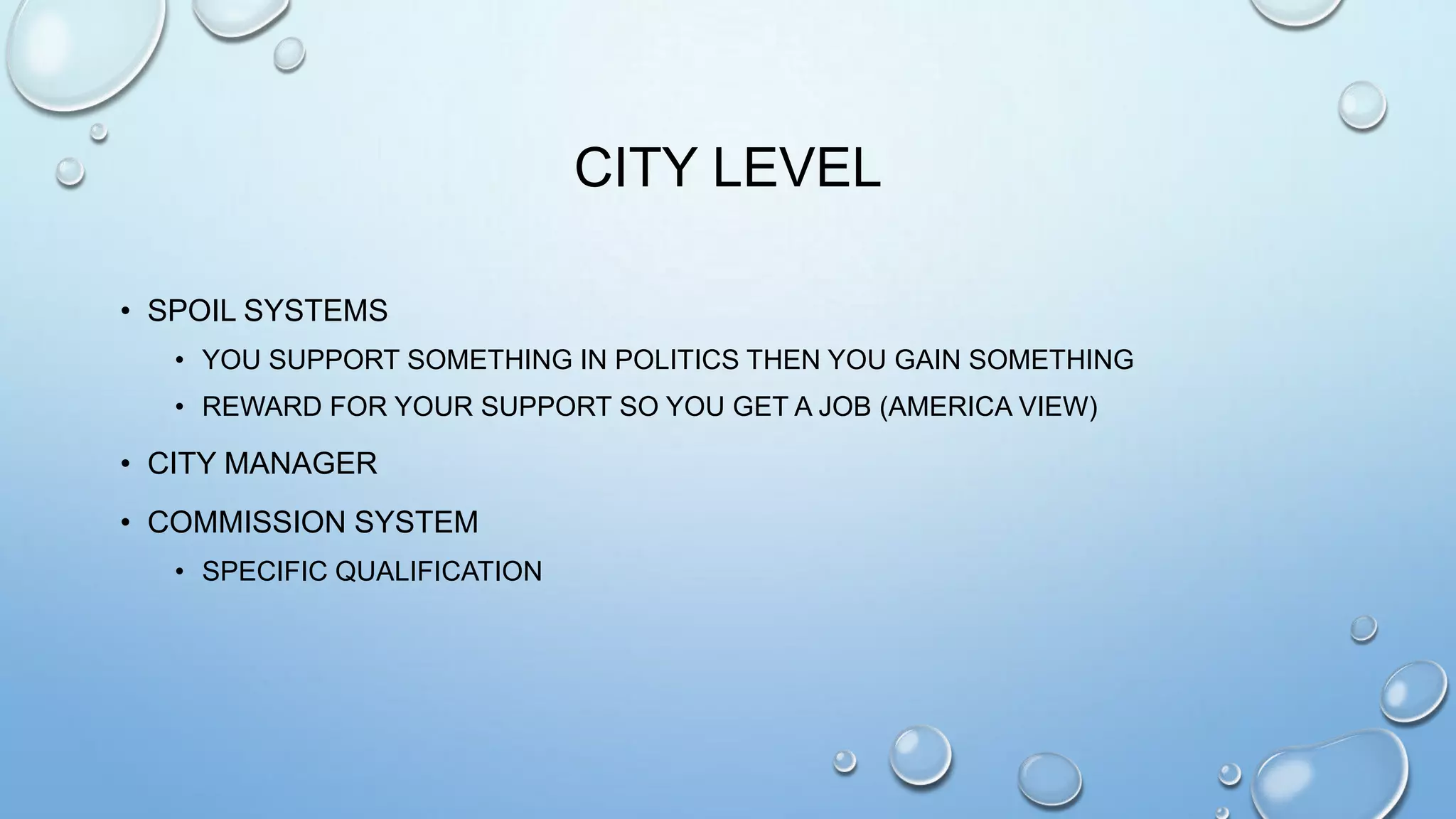 CITY LEVEL
• SPOIL SYSTEMS
• YOU SUPPORT SOMETHING IN POLITICS THEN YOU GAIN SOMETHING
• REWARD FOR YOUR SUPPORT SO YOU GET A JOB (AMERICA VIEW)

• CITY MANAGER
• COMMISSION SYSTEM
• SPECIFIC QUALIFICATION

 
