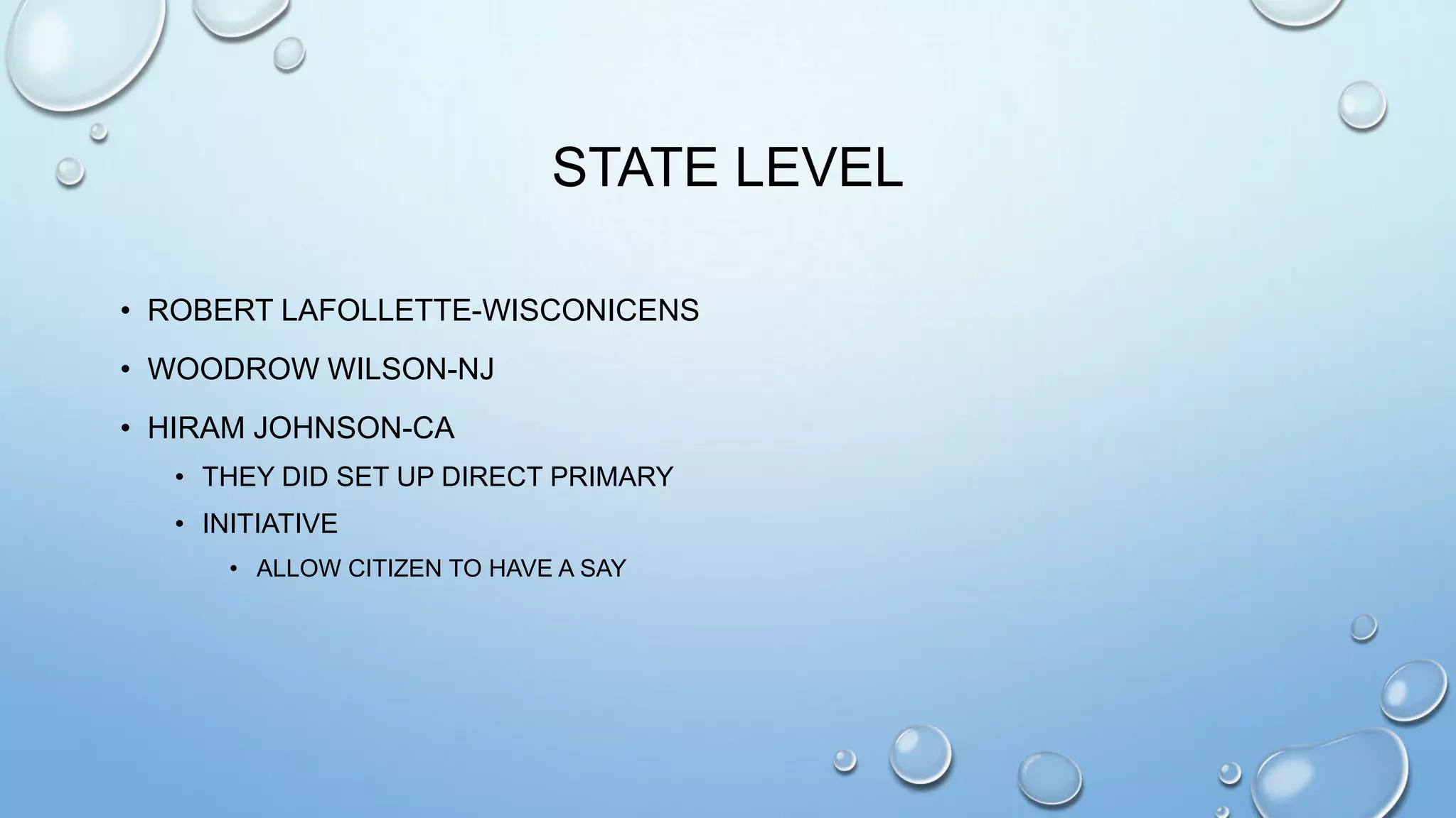 STATE LEVEL
• ROBERT LAFOLLETTE-WISCONICENS
• WOODROW WILSON-NJ
• HIRAM JOHNSON-CA
• THEY DID SET UP DIRECT PRIMARY
• INITIATIVE
• ALLOW CITIZEN TO HAVE A SAY

 