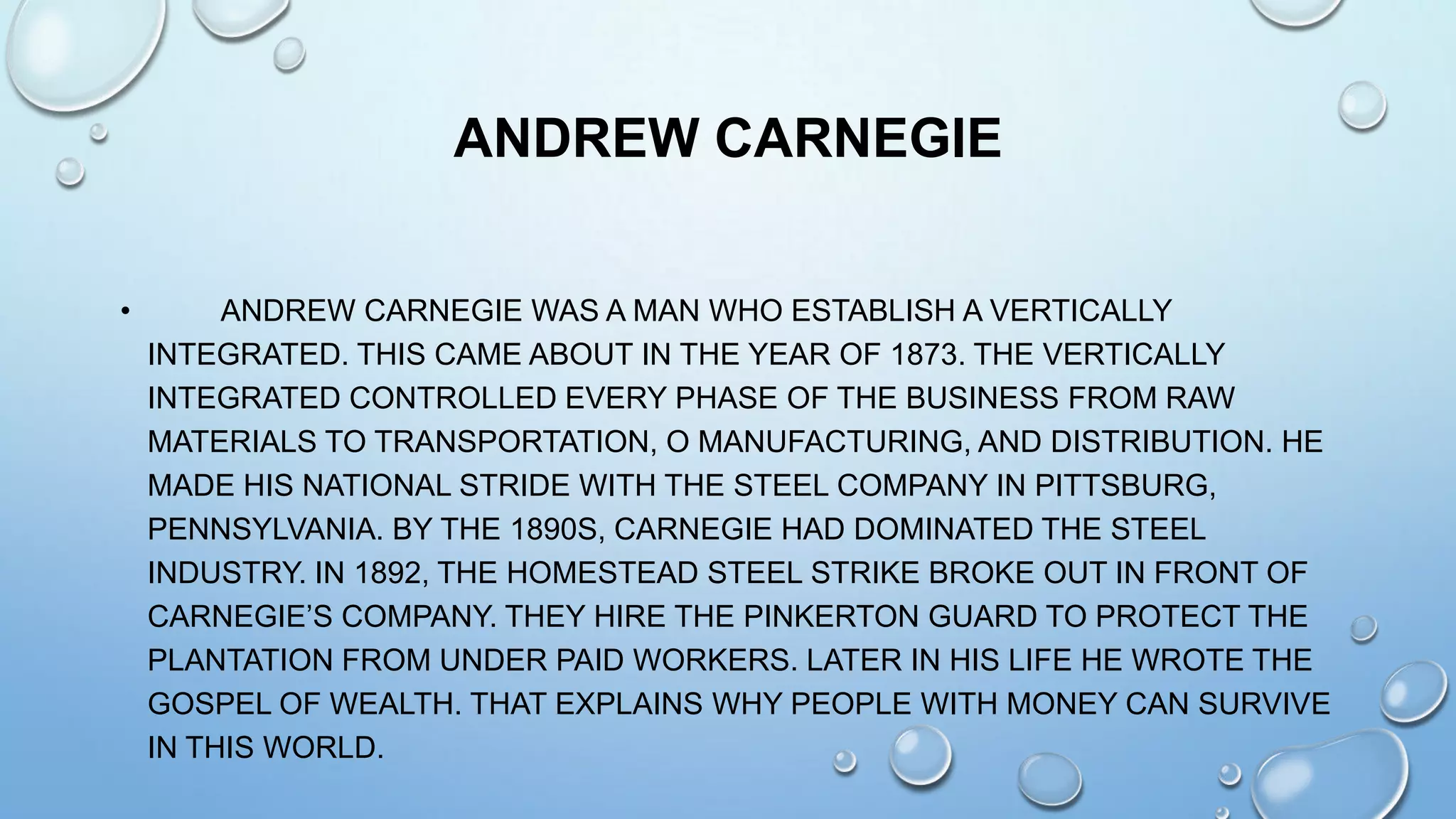ANDREW CARNEGIE
•

ANDREW CARNEGIE WAS A MAN WHO ESTABLISH A VERTICALLY
INTEGRATED. THIS CAME ABOUT IN THE YEAR OF 1873. THE VERTICALLY
INTEGRATED CONTROLLED EVERY PHASE OF THE BUSINESS FROM RAW
MATERIALS TO TRANSPORTATION, O MANUFACTURING, AND DISTRIBUTION. HE
MADE HIS NATIONAL STRIDE WITH THE STEEL COMPANY IN PITTSBURG,
PENNSYLVANIA. BY THE 1890S, CARNEGIE HAD DOMINATED THE STEEL
INDUSTRY. IN 1892, THE HOMESTEAD STEEL STRIKE BROKE OUT IN FRONT OF
CARNEGIE’S COMPANY. THEY HIRE THE PINKERTON GUARD TO PROTECT THE
PLANTATION FROM UNDER PAID WORKERS. LATER IN HIS LIFE HE WROTE THE
GOSPEL OF WEALTH. THAT EXPLAINS WHY PEOPLE WITH MONEY CAN SURVIVE
IN THIS WORLD.

 