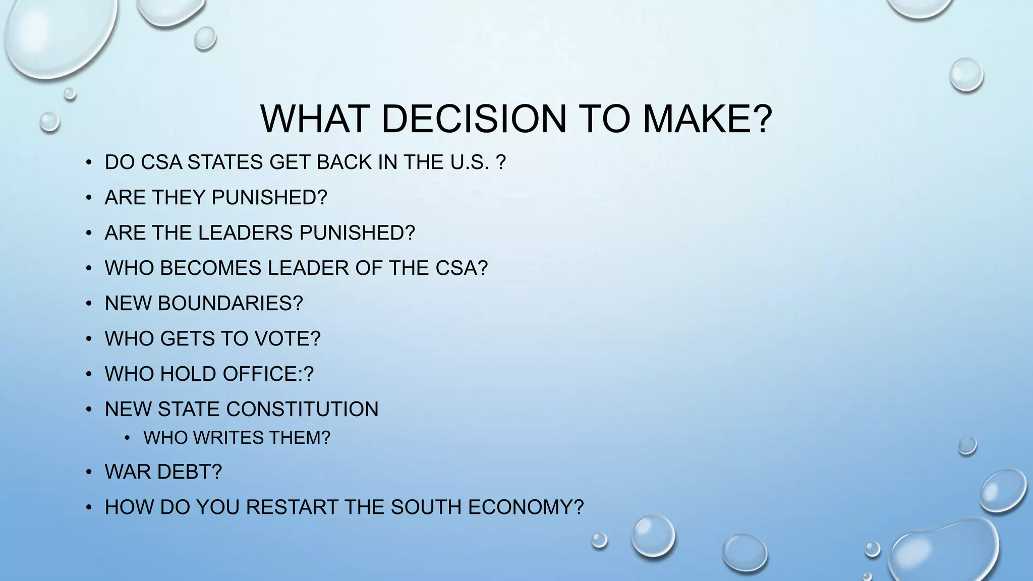 WHAT DECISION TO MAKE?
• DO CSA STATES GET BACK IN THE U.S. ?
• ARE THEY PUNISHED?
• ARE THE LEADERS PUNISHED?
• WHO BECOMES LEADER OF THE CSA?
• NEW BOUNDARIES?

• WHO GETS TO VOTE?
• WHO HOLD OFFICE:?
• NEW STATE CONSTITUTION
• WHO WRITES THEM?

• WAR DEBT?
• HOW DO YOU RESTART THE SOUTH ECONOMY?

 