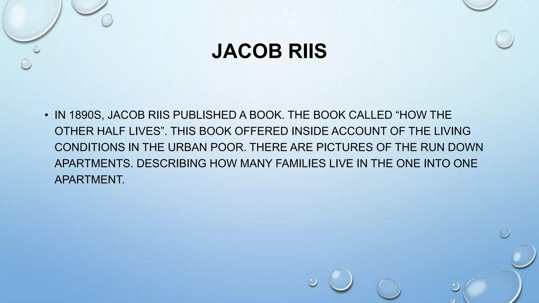 JACOB RIIS
• IN 1890S, JACOB RIIS PUBLISHED A BOOK. THE BOOK CALLED “HOW THE
OTHER HALF LIVES”. THIS BOOK OFFERED INSIDE ACCOUNT OF THE LIVING
CONDITIONS IN THE URBAN POOR. THERE ARE PICTURES OF THE RUN DOWN
APARTMENTS. DESCRIBING HOW MANY FAMILIES LIVE IN THE ONE INTO ONE
APARTMENT.

 
