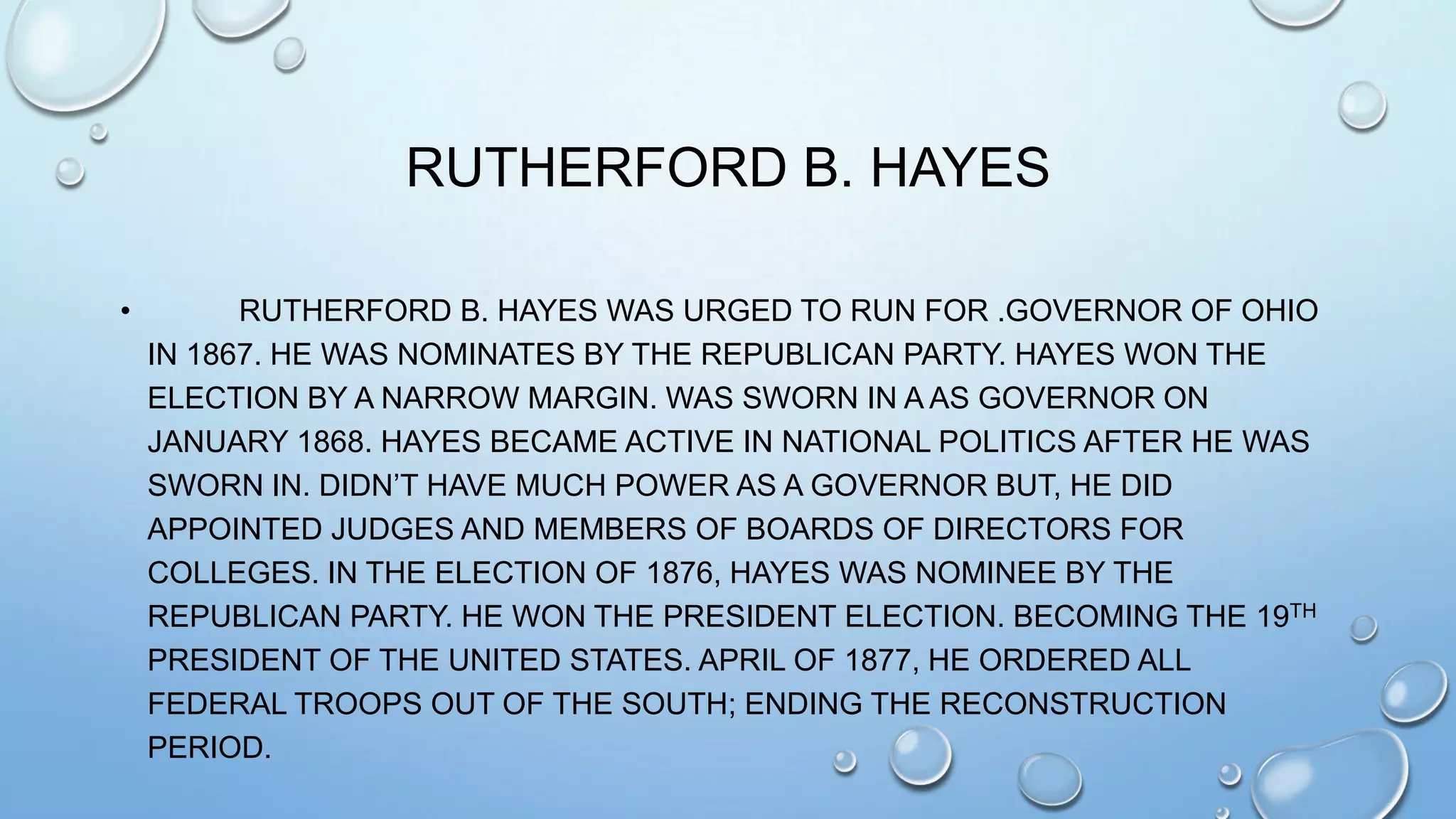RUTHERFORD B. HAYES
•

RUTHERFORD B. HAYES WAS URGED TO RUN FOR .GOVERNOR OF OHIO
IN 1867. HE WAS NOMINATES BY THE REPUBLICAN PARTY. HAYES WON THE
ELECTION BY A NARROW MARGIN. WAS SWORN IN A AS GOVERNOR ON
JANUARY 1868. HAYES BECAME ACTIVE IN NATIONAL POLITICS AFTER HE WAS
SWORN IN. DIDN’T HAVE MUCH POWER AS A GOVERNOR BUT, HE DID
APPOINTED JUDGES AND MEMBERS OF BOARDS OF DIRECTORS FOR
COLLEGES. IN THE ELECTION OF 1876, HAYES WAS NOMINEE BY THE
REPUBLICAN PARTY. HE WON THE PRESIDENT ELECTION. BECOMING THE 19TH
PRESIDENT OF THE UNITED STATES. APRIL OF 1877, HE ORDERED ALL
FEDERAL TROOPS OUT OF THE SOUTH; ENDING THE RECONSTRUCTION
PERIOD.

 