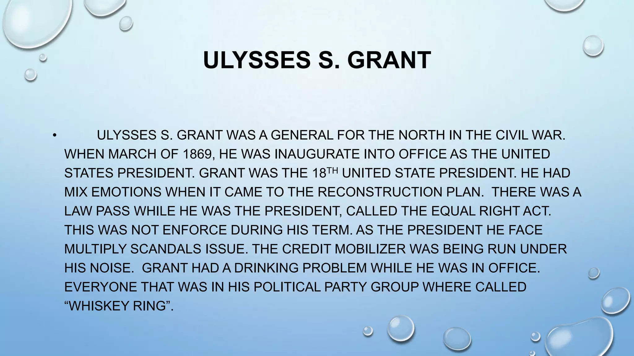 ULYSSES S. GRANT
•

ULYSSES S. GRANT WAS A GENERAL FOR THE NORTH IN THE CIVIL WAR.
WHEN MARCH OF 1869, HE WAS INAUGURATE INTO OFFICE AS THE UNITED
STATES PRESIDENT. GRANT WAS THE 18TH UNITED STATE PRESIDENT. HE HAD
MIX EMOTIONS WHEN IT CAME TO THE RECONSTRUCTION PLAN. THERE WAS A
LAW PASS WHILE HE WAS THE PRESIDENT, CALLED THE EQUAL RIGHT ACT.
THIS WAS NOT ENFORCE DURING HIS TERM. AS THE PRESIDENT HE FACE
MULTIPLY SCANDALS ISSUE. THE CREDIT MOBILIZER WAS BEING RUN UNDER
HIS NOISE. GRANT HAD A DRINKING PROBLEM WHILE HE WAS IN OFFICE.
EVERYONE THAT WAS IN HIS POLITICAL PARTY GROUP WHERE CALLED
“WHISKEY RING”.

 