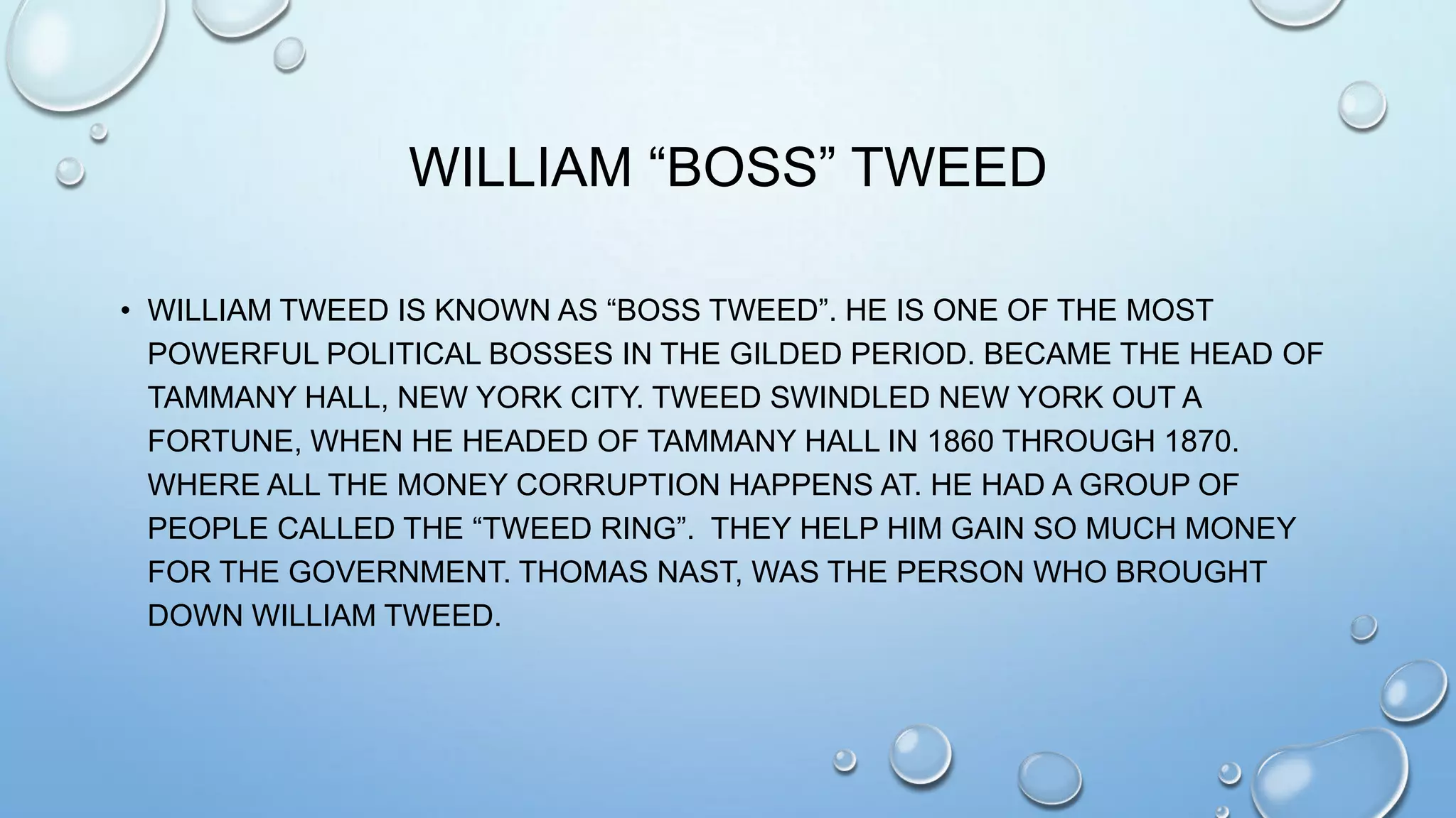 WILLIAM “BOSS” TWEED
• WILLIAM TWEED IS KNOWN AS “BOSS TWEED”. HE IS ONE OF THE MOST
POWERFUL POLITICAL BOSSES IN THE GILDED PERIOD. BECAME THE HEAD OF
TAMMANY HALL, NEW YORK CITY. TWEED SWINDLED NEW YORK OUT A
FORTUNE, WHEN HE HEADED OF TAMMANY HALL IN 1860 THROUGH 1870.
WHERE ALL THE MONEY CORRUPTION HAPPENS AT. HE HAD A GROUP OF
PEOPLE CALLED THE “TWEED RING”. THEY HELP HIM GAIN SO MUCH MONEY
FOR THE GOVERNMENT. THOMAS NAST, WAS THE PERSON WHO BROUGHT
DOWN WILLIAM TWEED.

 