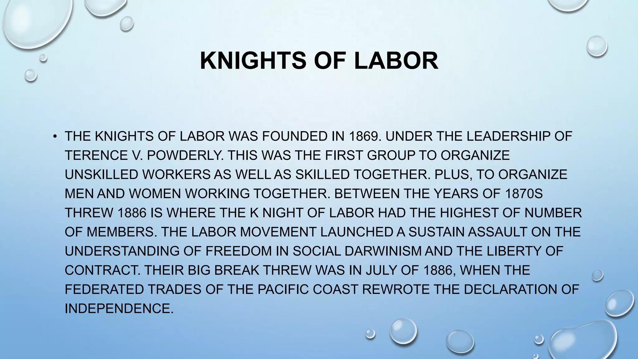 KNIGHTS OF LABOR
• THE KNIGHTS OF LABOR WAS FOUNDED IN 1869. UNDER THE LEADERSHIP OF
TERENCE V. POWDERLY. THIS WAS THE FIRST GROUP TO ORGANIZE
UNSKILLED WORKERS AS WELL AS SKILLED TOGETHER. PLUS, TO ORGANIZE
MEN AND WOMEN WORKING TOGETHER. BETWEEN THE YEARS OF 1870S
THREW 1886 IS WHERE THE K NIGHT OF LABOR HAD THE HIGHEST OF NUMBER
OF MEMBERS. THE LABOR MOVEMENT LAUNCHED A SUSTAIN ASSAULT ON THE
UNDERSTANDING OF FREEDOM IN SOCIAL DARWINISM AND THE LIBERTY OF
CONTRACT. THEIR BIG BREAK THREW WAS IN JULY OF 1886, WHEN THE
FEDERATED TRADES OF THE PACIFIC COAST REWROTE THE DECLARATION OF
INDEPENDENCE.

 