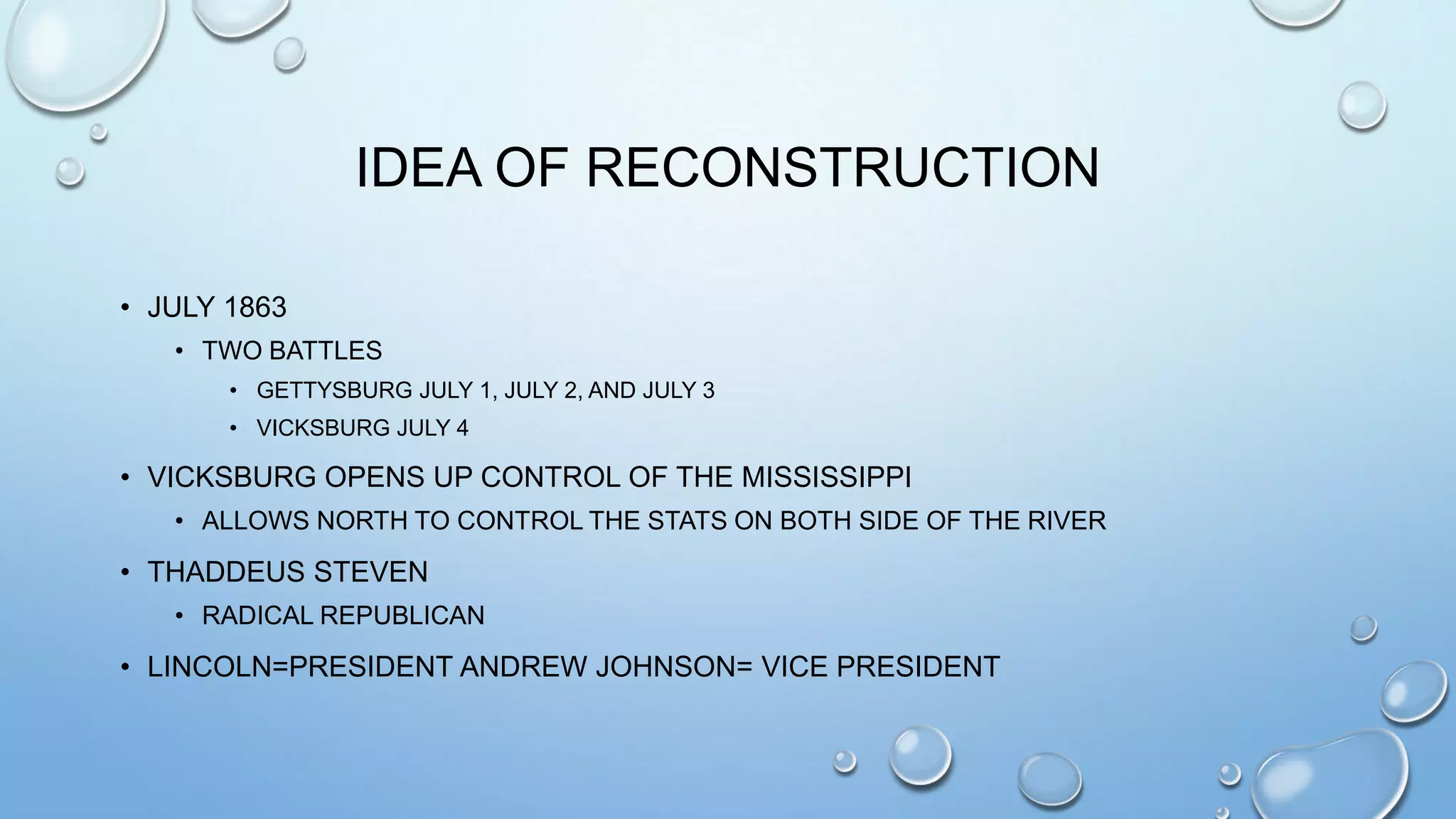 IDEA OF RECONSTRUCTION
• JULY 1863
• TWO BATTLES
• GETTYSBURG JULY 1, JULY 2, AND JULY 3
• VICKSBURG JULY 4

• VICKSBURG OPENS UP CONTROL OF THE MISSISSIPPI
• ALLOWS NORTH TO CONTROL THE STATS ON BOTH SIDE OF THE RIVER

• THADDEUS STEVEN
• RADICAL REPUBLICAN

• LINCOLN=PRESIDENT ANDREW JOHNSON= VICE PRESIDENT

 