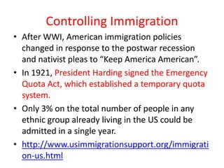 Controlling Immigration
• After WWI, American immigration policies
  changed in response to the postwar recession
  and nativist pleas to “Keep America American”.
• In 1921, President Harding signed the Emergency
  Quota Act, which established a temporary quota
  system.
• Only 3% on the total number of people in any
  ethnic group already living in the US could be
  admitted in a single year.
• http://www.usimmigrationsupport.org/immigrati
  on-us.html
 