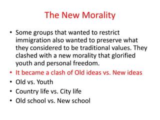 The New Morality
• Some groups that wanted to restrict
  immigration also wanted to preserve what
  they considered to be traditional values. They
  clashed with a new morality that glorified
  youth and personal freedom.
• It became a clash of Old ideas vs. New ideas
• Old vs. Youth
• Country life vs. City life
• Old school vs. New school
 