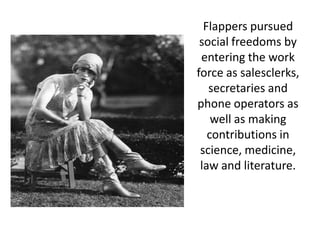 Flappers pursued
 social freedoms by
 entering the work
force as salesclerks,
   secretaries and
phone operators as
    well as making
   contributions in
 science, medicine,
 law and literature.
 