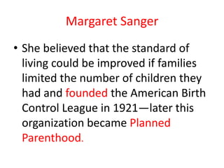 Margaret Sanger
• She believed that the standard of
  living could be improved if families
  limited the number of children they
  had and founded the American Birth
  Control League in 1921—later this
  organization became Planned
  Parenthood.
 